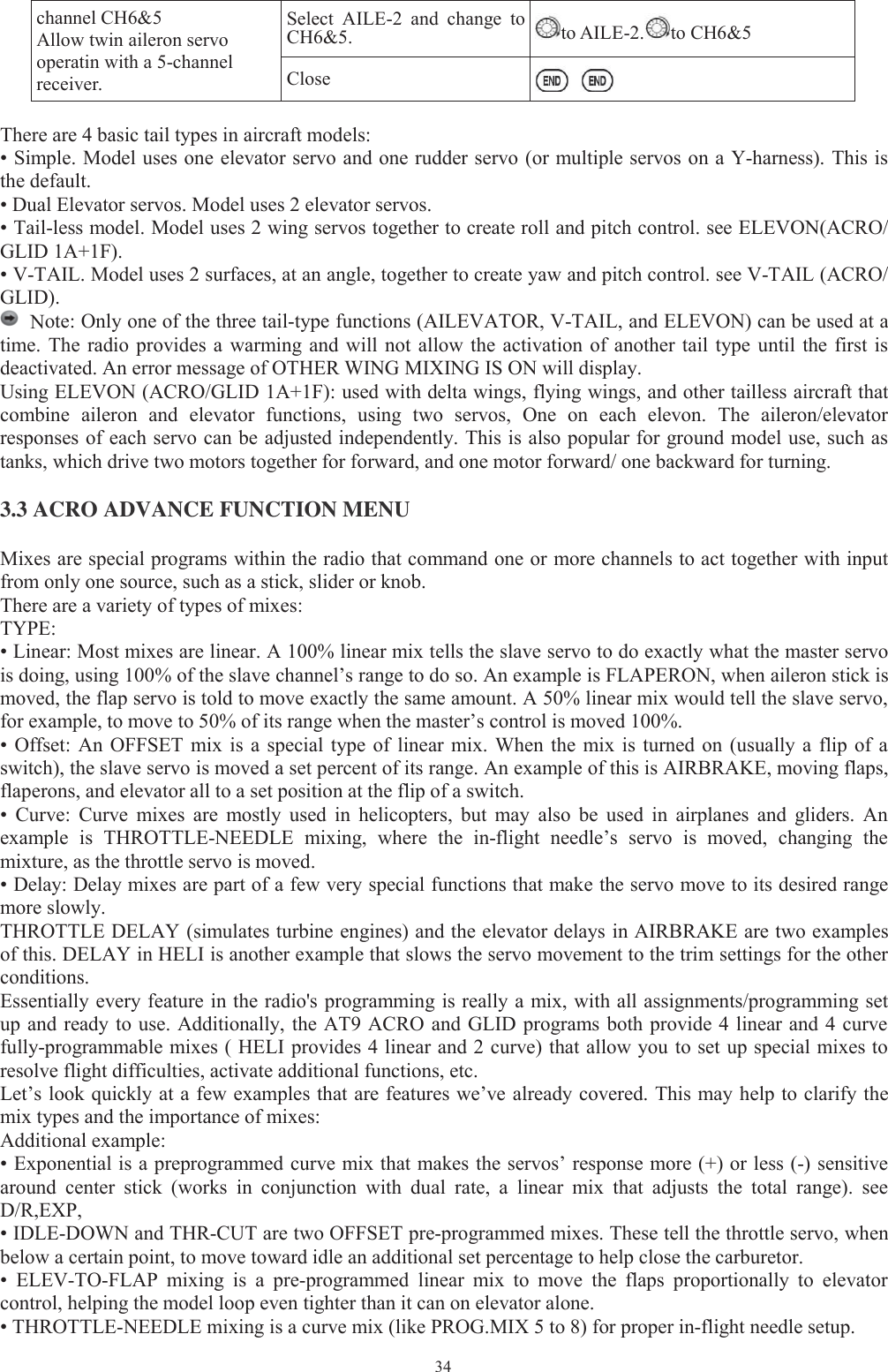 34channel CH6&amp;5Allow twin aileron servooperatin with a 5-channelreceiver.Select AILE-2 and changetoCH6&amp;5. to AILE-2. to CH6&amp;5CloseThere are 4 basic tail types in aircraft models:• Simple. Model uses one elevator servo and one rudder servo (or multiple servos on a Y-harness). This isthe default.• Dual Elevator servos. Model uses 2 elevator servos.• Tail-less model. Model uses 2 wing servos together to create roll and pitch control. see ELEVON(ACRO/GLID 1A+1F).• V-TAIL. Model uses 2 surfaces, at an angle, together to create yaw and pitch control. see V-TAIL (ACRO/GLID).Note: Only one of the three tail-type functions (AILEVATOR, V-TAIL, and ELEVON) can be used at atime. The radio provides a warming and will not allow the activation of another tail type until the first isdeactivated. An error message of OTHER WING MIXING IS ON will display.Using ELEVON (ACRO/GLID 1A+1F): used with delta wings, flying wings, and other tailless aircraft thatcombine aileron and elevator functions, using two servos, One on each elevon. The aileron/elevatorresponses of each servo can be adjusted independently. This is also popular for ground model use, such astanks, which drive two motors together for forward, and one motor forward/ one backward for turning.3.3 ACRO ADVANCE FUNCTION MENUMixes are special programs within the radio that command one or more channels to act together with inputfrom only one source, such as a stick, slider or knob.There are a variety of types of mixes:TYPE:• Linear: Most mixes are linear. A 100% linear mix tells the slave servo to do exactly what the master servois doing, using 100% of the slave channel’s range to do so. An example is FLAPERON, when aileron stick ismoved, the flap servo is told to move exactly the same amount. A 50% linear mix would tell the slave servo,for example, to move to 50% of its range when the master’s control is moved 100%.• Offset: An OFFSET mix is a special type of linear mix. When the mix is turned on (usually a flip of aswitch), the slave servo is moved a set percent of its range. An example of this is AIRBRAKE, moving flaps,flaperons, and elevator all to a set position at the flip of a switch.• Curve: Curve mixes are mostly used in helicopters, but may also be used in airplanes and gliders. Anexample is THROTTLE-NEEDLE mixing, where the in-flight needle’s servo is moved, changing themixture, as the throttle servo is moved.• Delay: Delay mixes are part of a few very special functions that make the servo move to its desired rangemore slowly.THROTTLE DELAY (simulates turbine engines) and the elevator delays in AIRBRAKE are two examplesof this. DELAY in HELI is another example that slows the servo movement to the trim settings for the otherconditions.Essentially every feature in the radio&apos;s programming is really a mix, with all assignments/programming setup and ready to use. Additionally, the AT9 ACRO and GLID programs both provide 4 linear and 4 curvefully-programmable mixes ( HELI provides 4 linear and 2 curve) that allow you to set up special mixes toresolve flight difficulties, activate additional functions, etc.Let’s look quickly at a few examples that are features we’ve already covered. This may help to clarify themix types and the importance of mixes:Additional example:• Exponential is a preprogrammed curve mix that makes the servos’ response more (+) or less (-) sensitivearound center stick (works in conjunction with dual rate, a linear mix that adjusts the total range). seeD/R,EXP,• IDLE-DOWN and THR-CUT are two OFFSET pre-programmed mixes. These tell the throttle servo, whenbelow a certain point, to move toward idle an additional set percentage to help close the carburetor.• ELEV-TO-FLAP mixing is a pre-programmed linear mix to move the flaps proportionally to elevatorcontrol, helping the model loop even tighter than it can on elevator alone.• THROTTLE-NEEDLE mixing is a curve mix (like PROG.MIX 5 to 8) for proper in-flight needle setup.