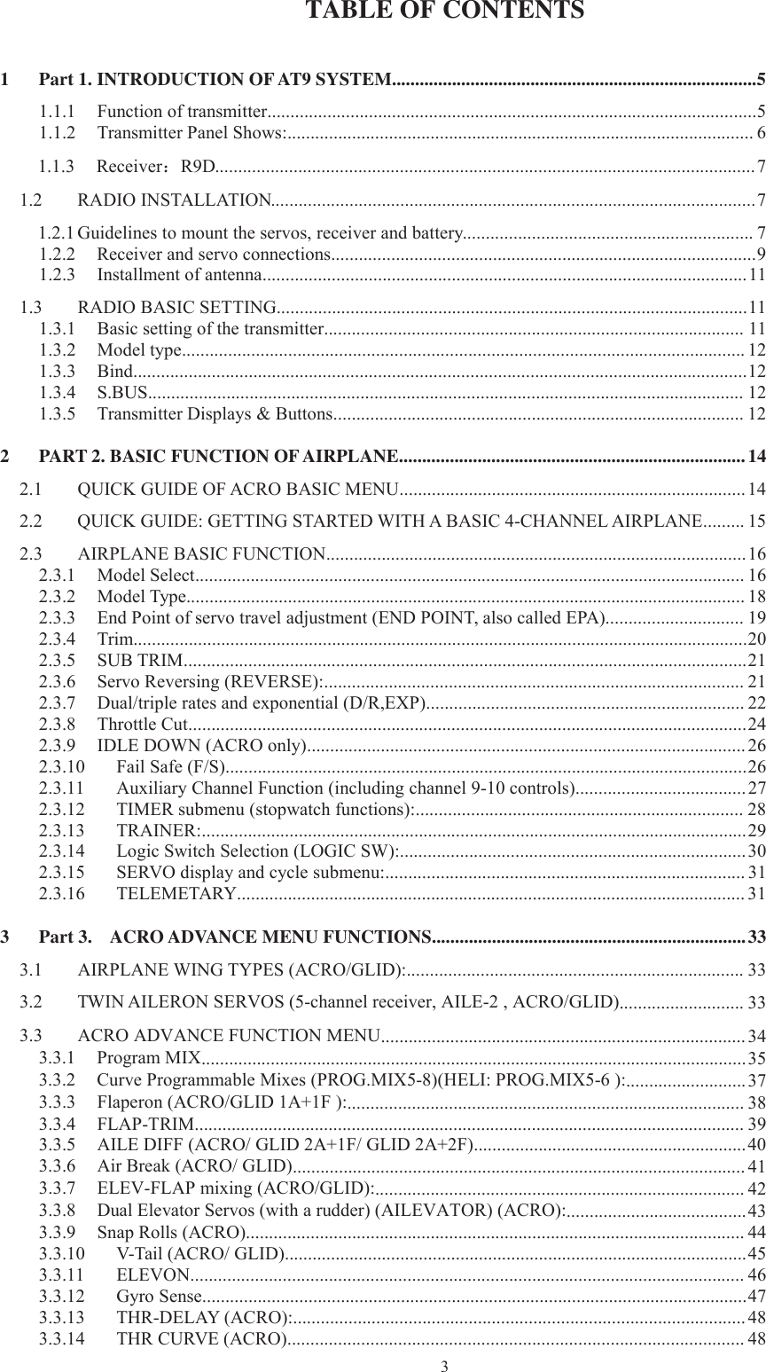 3TABLE OF CONTENTS1 Part 1. INTRODUCTION OFAT9 SYSTEM...............................................................................51.1.1 Function of transmitter..........................................................................................................51.1.2 Transmitter Panel Shows:.....................................................................................................61.1.3 Receiver：R9D.....................................................................................................................71.2 RADIO INSTALLATION.........................................................................................................71.2.1 Guidelines to mount the servos, receiver and battery...............................................................71.2.2 Receiver and servo connections............................................................................................91.2.3 Installment of antenna.........................................................................................................111.3 RADIO BASIC SETTING......................................................................................................111.3.1 Basic setting of the transmitter........................................................................................... 111.3.2 Model type.......................................................................................................................... 121.3.3 Bind.....................................................................................................................................121.3.4 S.BUS................................................................................................................................. 121.3.5 Transmitter Displays &amp; Buttons......................................................................................... 122 PART 2. BASIC FUNCTION OFAIRPLANE...........................................................................142.1 QUICK GUIDE OF ACRO BASIC MENU........................................................................... 142.2 QUICK GUIDE: GETTING STARTED WITH A BASIC 4-CHANNEL AIRPLANE......... 152.3 AIRPLANE BASIC FUNCTION...........................................................................................162.3.1 Model Select....................................................................................................................... 162.3.2 Model Type......................................................................................................................... 182.3.3 End Point of servo travel adjustment (END POINT, also called EPA).............................. 192.3.4 Trim.....................................................................................................................................202.3.5 SUB TRIM..........................................................................................................................212.3.6 Servo Reversing (REVERSE):........................................................................................... 212.3.7 Dual/triple rates and exponential (D/R,EXP)..................................................................... 222.3.8 Throttle Cut.........................................................................................................................242.3.9 IDLE DOWN (ACRO only)............................................................................................... 262.3.10 Fail Safe (F/S).................................................................................................................262.3.11 Auxiliary Channel Function (including channel 9-10 controls).....................................272.3.12 TIMER submenu (stopwatch functions):....................................................................... 282.3.13 TRAINER:......................................................................................................................292.3.14 Logic Switch Selection (LOGIC SW):...........................................................................302.3.15 SERVO display and cycle submenu:.............................................................................. 312.3.16 TELEMETARY.............................................................................................................. 313 Part 3. ACRO ADVANCE MENU FUNCTIONS....................................................................333.1 AIRPLANE WING TYPES (ACRO/GLID):......................................................................... 333.2 TWIN AILERON SERVOS (5-channel receiver, AILE-2 , ACRO/GLID)........................... 333.3 ACRO ADVANCE FUNCTION MENU............................................................................... 343.3.1 Program MIX......................................................................................................................353.3.2 Curve Programmable Mixes (PROG.MIX5-8)(HELI: PROG.MIX5-6 ):..........................373.3.3 Flaperon (ACRO/GLID 1A+1F ):...................................................................................... 383.3.4 FLAP-TRIM....................................................................................................................... 393.3.5 AILE DIFF (ACRO/ GLID 2A+1F/ GLID 2A+2F)...........................................................403.3.6 Air Break (ACRO/ GLID).................................................................................................. 413.3.7 ELEV-FLAP mixing (ACRO/GLID):................................................................................ 423.3.8 Dual Elevator Servos (with a rudder) (AILEVATOR) (ACRO):.......................................433.3.9 Snap Rolls (ACRO)............................................................................................................443.3.10 V-Tail (ACRO/ GLID)....................................................................................................453.3.11 ELEVON........................................................................................................................ 463.3.12 Gyro Sense......................................................................................................................473.3.13 THR-DELAY (ACRO):.................................................................................................. 483.3.14 THR CURVE (ACRO)................................................................................................... 48