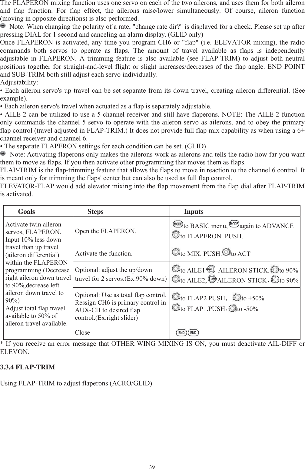 39The FLAPERON mixing function uses one servo on each of the two ailerons, and uses them for both aileronand flap function. For flap effect, the ailerons raise/lower simultaneously. Of course, aileron function(moving in opposite directions) is also performed.Note: When changing the polarity of a rate, &quot;change rate dir?&quot; is displayed for a check. Please set up afterpressing DIAL for 1 second and canceling an alarm display. (GLID only)Once FLAPERON is activated, any time you program CH6 or &quot;flap&quot; (i.e. ELEVATOR mixing), the radiocommands both servos to operate as flaps. The amount of travel available as flaps is independentlyadjustable in FLAPERON. A trimming feature is also available (see FLAP-TRIM) to adjust both neutralpositions together for straight-and-level flight or slight increases/decreases of the flap angle. END POINTand SUB-TRIM both still adjust each servo individually.Adjustability:• Each aileron servo&apos;s up travel can be set separate from its down travel, creating aileron differential. (Seeexample).• Each aileron servo&apos;s travel when actuated as a flap is separately adjustable.• AILE-2 can be utilized to use a 5-channel receiver and still have flaperons. NOTE: The AILE-2 functiononly commands the channel 5 servo to operate with the aileron servo as ailerons, and to obey the primaryflap control (travel adjusted in FLAP-TRIM.) It does not provide full flap mix capability as when using a 6+channel receiver and channel 6.• The separate FLAPERON settings for each condition can be set. (GLID)Note: Activating flaperons only makes the ailerons work as ailerons and tells the radio how far you wantthem to move as flaps. If you then activate other programming that moves them as flaps.FLAP-TRIM is the flap-trimming feature that allows the flaps to move in reaction to the channel 6 control. Itis meant only for trimming the flaps&apos; center but can also be used as full flap control.ELEVATOR-FLAP would add elevator mixing into the flap movement from the flap dial after FLAP-TRIMis activated.Goals Steps InputsActivate twin aileronservos, FLAPERON.Input 10% less downtravel than up travel(aileron differential)within the FLAPERONprogramming.(Decreaseright aileron down travelto 90%,decrease leftaileron down travel to90%)Adjust total flap travelavailable to 50% ofaileron travel available.Open the FLAPERON. to BASIC menu, again to ADVANCEto FLAPERON .PUSH.Activate the function. to MIX. PUSH. to ACTOptional: adjust the up/downtravel for 2 servos.(Ex:90% down)to AILE1 AILERON STICK. to 90%to AILE2, AILERON STICK，to 90%Optional: Use as total flap control.Ressign CH6 is primary control inAUX-CH to desired flapcontrol.(Ex:right slider)to FLAP2 PUSH，to +50%to FLAP1.PUSH，to -50%Close*If you receive an error message that OTHER WING MIXING IS ON, you must deactivate AIL-DIFF orELEVON.3.3.4 FLAP-TRIMUsing FLAP-TRIM to adjust flaperons (ACRO/GLID)
