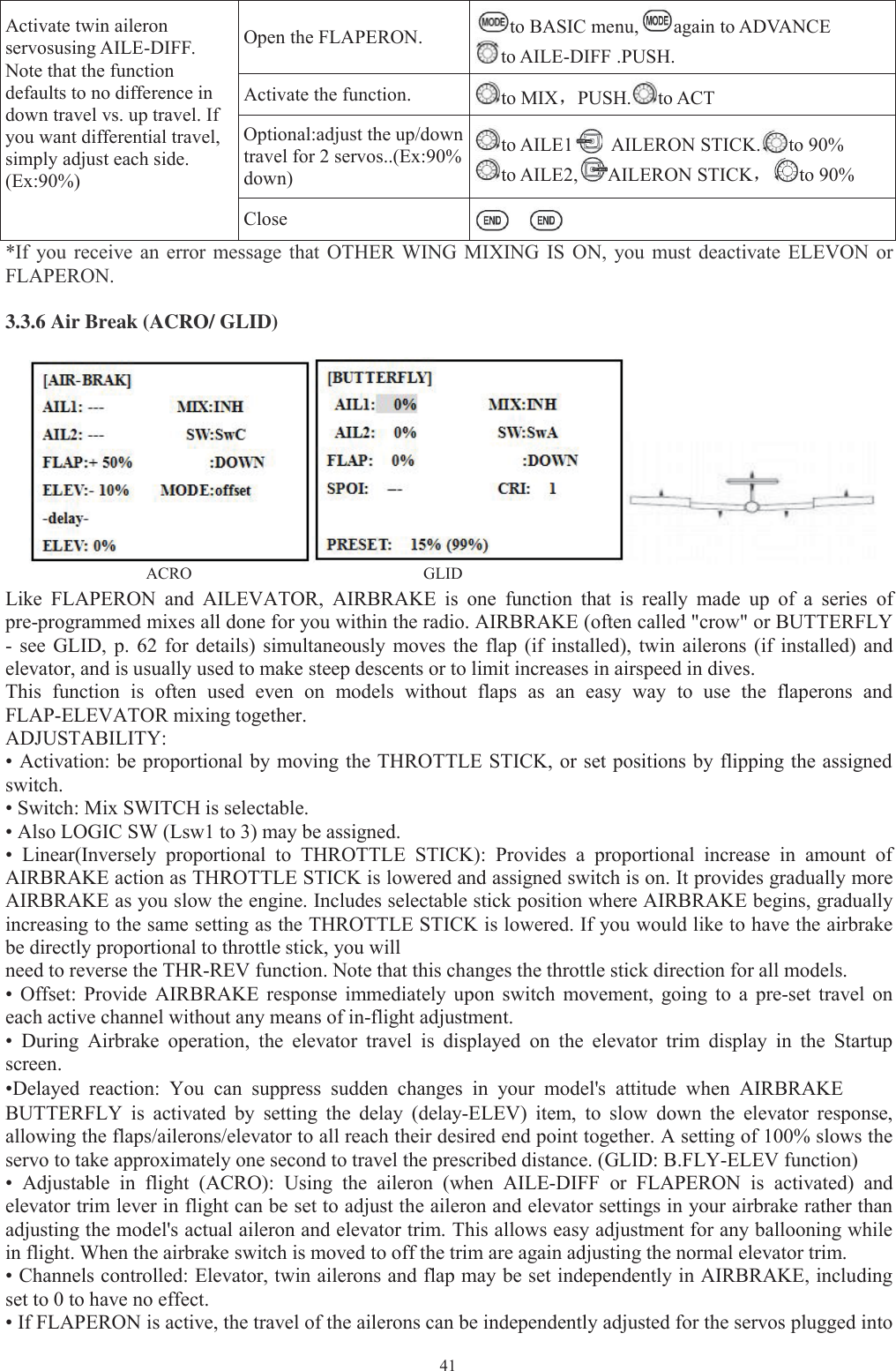 41Activate twin aileronservosusing AILE-DIFF.Note that the functiondefaults to no difference indown travel vs. up travel. Ifyou want differential travel,simply adjust each side.(Ex:90%)Open the FLAPERON. to BASIC menu, again to ADVANCEto AILE-DIFF .PUSH.Activate the function. to MIX，PUSH. to ACTOptional:adjust the up/downtravel for 2 servos..(Ex:90%down)to AILE1 AILERON STICK. to 90%to AILE2, AILERON STICK，to 90%Close*If you receive an error message that OTHER WING MIXING IS ON, you must deactivate ELEVON orFLAPERON.3.3.6 Air Break (ACRO/ GLID)ACRO GLIDLike FLAPERON and AILEVATOR, AIRBRAKE is one function that is really made up of a series ofpre-programmed mixes all done for you within the radio. AIRBRAKE (often called &quot;crow&quot; or BUTTERFLY- see GLID, p. 62 for details) simultaneously moves the flap (if installed), twin ailerons (if installed) andelevator, and is usually used to make steep descents or to limit increases in airspeed in dives.This function is often used even on models without flaps as an easy way to use the flaperons andFLAP-ELEVATOR mixing together.ADJUSTABILITY:• Activation: be proportional by moving the THROTTLE STICK, or set positions by flipping the assignedswitch.• Switch: Mix SWITCH is selectable.• Also LOGIC SW (Lsw1 to 3) may be assigned.• Linear(Inversely proportional to THROTTLE STICK): Provides a proportional increase in amount ofAIRBRAKE action as THROTTLE STICK is lowered and assigned switch is on. It provides gradually moreAIRBRAKE as you slow the engine. Includes selectable stick position where AIRBRAKE begins, graduallyincreasing to the same setting as the THROTTLE STICK is lowered. If you would like to have the airbrakebe directly proportional to throttle stick, you willneed to reverse the THR-REV function. Note that this changes the throttle stick direction for all models.• Offset: Provide AIRBRAKE response immediately upon switch movement, going to a pre-set travel oneach active channel without any means of in-flight adjustment.• During Airbrake operation, the elevator travel is displayed on the elevator trim display in the Startupscreen.•Delayed reaction: You can suppress sudden changes in your model&apos;s attitude when AIRBRAKEBUTTERFLY is activated by setting the delay (delay-ELEV) item, to slow down the elevator response,allowing the flaps/ailerons/elevator to all reach their desired end point together. A setting of 100% slows theservo to take approximately one second to travel the prescribed distance. (GLID: B.FLY-ELEV function)• Adjustable in flight (ACRO): Using the aileron (when AILE-DIFF or FLAPERON is activated) andelevator trim lever in flight can be set to adjust the aileron and elevator settings in your airbrake rather thanadjusting the model&apos;s actual aileron and elevator trim. This allows easy adjustment for any ballooning whilein flight. When the airbrake switch is moved to off the trim are again adjusting the normal elevator trim.• Channels controlled: Elevator, twin ailerons and flap may be set independently in AIRBRAKE, includingset to 0 to have no effect.• If FLAPERON is active, the travel of the ailerons can be independently adjusted for the servos plugged into