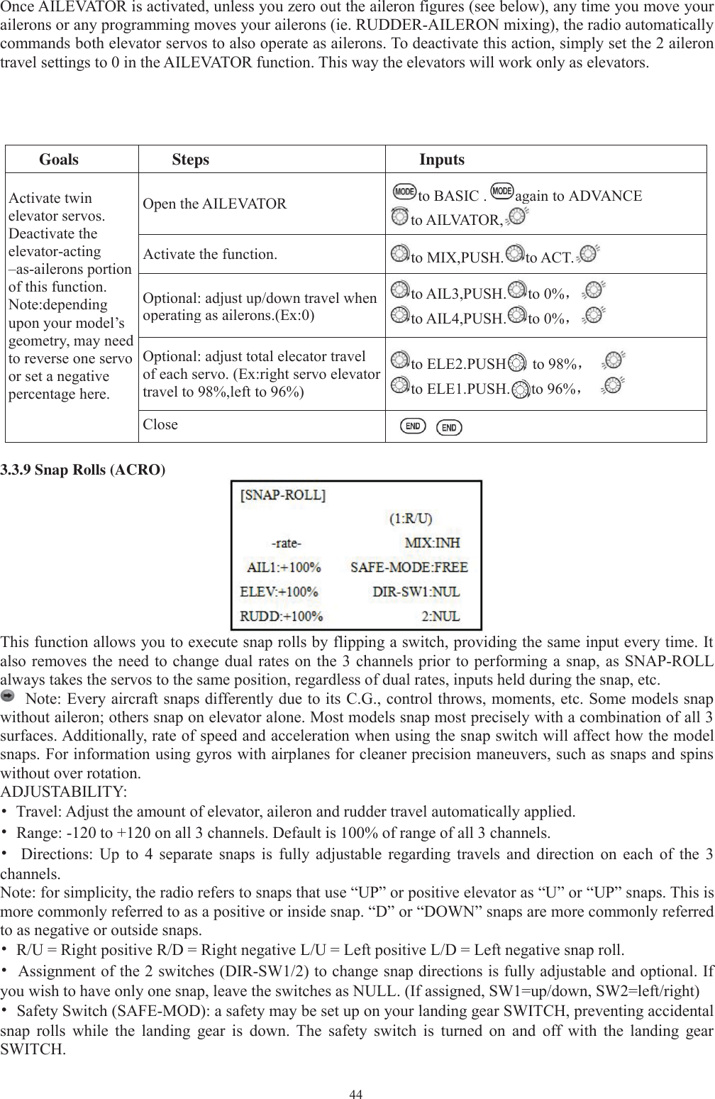 44Once AILEVATOR is activated, unless you zero out the aileron figures (see below), any time you move yourailerons or any programming moves your ailerons (ie. RUDDER-AILERON mixing), the radio automaticallycommands both elevator servos to also operate as ailerons. To deactivate this action, simply set the 2 ailerontravel settings to 0 in the AILEVATOR function. This way the elevators will work only as elevators.Goals Steps InputsActivate twinelevator servos.Deactivate theelevator-acting–as-ailerons portionof this function.Note:dependingupon your model’sgeometry, may needto reverse one servoor set a negativepercentage here.Open the AILEVATOR to BASIC . again to ADVANCEto AILVATOR,Activate the function. to MIX,PUSH. to ACT.Optional: adjust up/down travel whenoperatingas ailerons.(Ex:0)to AIL3,PUSH. to 0%，to AIL4,PUSH. to 0%，Optional: adjust total elecator travelof each servo. (Ex:right servo elevatortravel to 98%,left to 96%)to ELE2.PUSH to 98%，to ELE1.PUSH. to 96%，Close3.3.9 Snap Rolls (ACRO)This function allows you to execute snap rolls by flipping a switch, providing the same input every time. Italso removes the need to change dual rates on the 3 channels prior to performing a snap, as SNAP-ROLLalways takes the servos to the same position, regardless of dual rates, inputs held during the snap, etc.Note: Every aircraft snaps differently due to its C.G., control throws, moments, etc. Some models snapwithout aileron; others snap on elevator alone. Most models snap most precisely with a combination of all 3surfaces. Additionally, rate of speed and acceleration when using the snap switch will affect how the modelsnaps. For information using gyros with airplanes for cleaner precision maneuvers, such as snaps and spinswithout over rotation.ADJUSTABILITY:•Travel: Adjust the amount of elevator, aileron and rudder travel automatically applied.•Range: -120 to +120 on all 3 channels. Default is 100% of range of all 3 channels.•Directions: Up to 4 separate snaps is fully adjustable regarding travels and direction on each of the 3channels.Note: for simplicity, the radio refers to snaps that use “UP” or positive elevator as “U” or “UP” snaps. This ismore commonly referred to as a positive or inside snap. “D” or “DOWN” snaps are more commonly referredto as negative or outside snaps.•R/U = Right positive R/D = Right negative L/U = Left positive L/D = Left negative snap roll.•Assignment of the 2 switches (DIR-SW1/2) to change snap directions is fully adjustable and optional. Ifyou wish to have only one snap, leave the switches as NULL. (If assigned, SW1=up/down, SW2=left/right)•Safety Switch (SAFE-MOD): a safety may be set up on your landing gear SWITCH, preventing accidentalsnap rolls while the landing gear is down. The safety switch is turned on and off with the landing gearSWITCH.