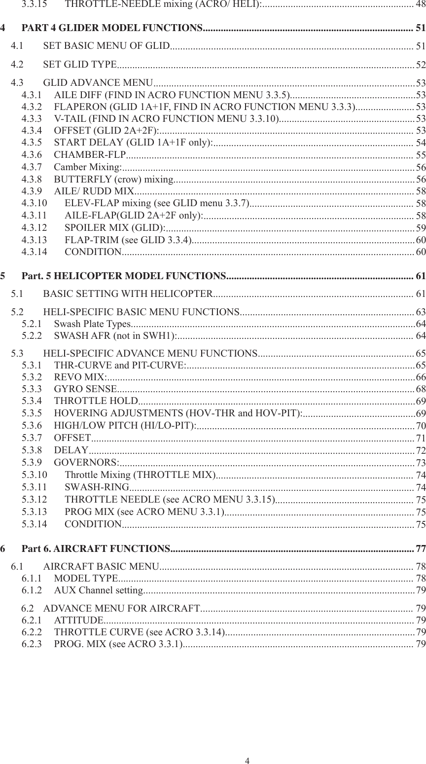 43.3.15 THROTTLE-NEEDLE mixing (ACRO/ HELI):........................................................... 484 PART 4 GLIDER MODEL FUNCTIONS.................................................................................. 514.1 SET BASIC MENU OF GLID............................................................................................... 514.2 SET GLID TYPE.................................................................................................................... 524.3 GLID ADVANCE MENU......................................................................................................534.3.1 AILE DIFF (FIND IN ACRO FUNCTION MENU 3.3.5).................................................534.3.2 FLAPERON (GLID 1A+1F, FIND IN ACRO FUNCTION MENU 3.3.3)....................... 534.3.3 V-TAIL (FIND IN ACRO FUNCTION MENU 3.3.10).....................................................534.3.4 OFFSET (GLID 2A+2F):................................................................................................... 534.3.5 START DELAY (GLID 1A+1F only):.............................................................................. 544.3.6 CHAMBER-FLP................................................................................................................ 554.3.7 Camber Mixing:..................................................................................................................564.3.8 BUTTERFLY (crow) mixing..............................................................................................564.3.9 AILE/ RUDD MIX............................................................................................................. 584.3.10 ELEV-FLAP mixing (see GLID menu 3.3.7)................................................................ 584.3.11 AILE-FLAP(GLID 2A+2F only):.................................................................................. 584.3.12 SPOILER MIX (GLID):.................................................................................................594.3.13 FLAP-TRIM (see GLID 3.3.4).......................................................................................604.3.14 CONDITION.................................................................................................................. 605 Part. 5 HELICOPTER MODEL FUNCTIONS......................................................................... 615.1 BASIC SETTING WITH HELICOPTER.............................................................................. 615.2 HELI-SPECIFIC BASIC MENU FUNCTIONS.................................................................... 635.2.1 Swash Plate Types...............................................................................................................645.2.2 SWASH AFR (not in SWH1):............................................................................................ 645.3 HELI-SPECIFIC ADVANCE MENU FUNCTIONS............................................................. 655.3.1 THR-CURVE and PIT-CURVE:.........................................................................................655.3.2 REVO MIX:........................................................................................................................665.3.3 GYRO SENSE....................................................................................................................685.3.4 THROTTLE HOLD............................................................................................................695.3.5 HOVERING ADJUSTMENTS (HOV-THR and HOV-PIT):............................................695.3.6 HIGH/LOW PITCH (HI/LO-PIT):.....................................................................................705.3.7 OFFSET.............................................................................................................................. 715.3.8 DELAY...............................................................................................................................725.3.9 GOVERNORS:...................................................................................................................735.3.10 Throttle Mixing (THROTTLE MIX)............................................................................. 745.3.11 SWASH-RING............................................................................................................... 745.3.12 THROTTLE NEEDLE (see ACRO MENU 3.3.15)...................................................... 755.3.13 PROG MIX (see ACRO MENU 3.3.1).......................................................................... 755.3.14 CONDITION.................................................................................................................. 756 Part 6. AIRCRAFT FUNCTIONS............................................................................................... 776.1 AIRCRAFT BASIC MENU................................................................................................... 786.1.1 MODEL TYPE................................................................................................................... 786.1.2 AUX Channel setting..........................................................................................................796.2 ADVANCE MENU FOR AIRCRAFT................................................................................... 796.2.1 ATTITUDE......................................................................................................................... 796.2.2 THROTTLE CURVE (see ACRO 3.3.14)..........................................................................796.2.3 PROG. MIX (see ACRO 3.3.1).......................................................................................... 79