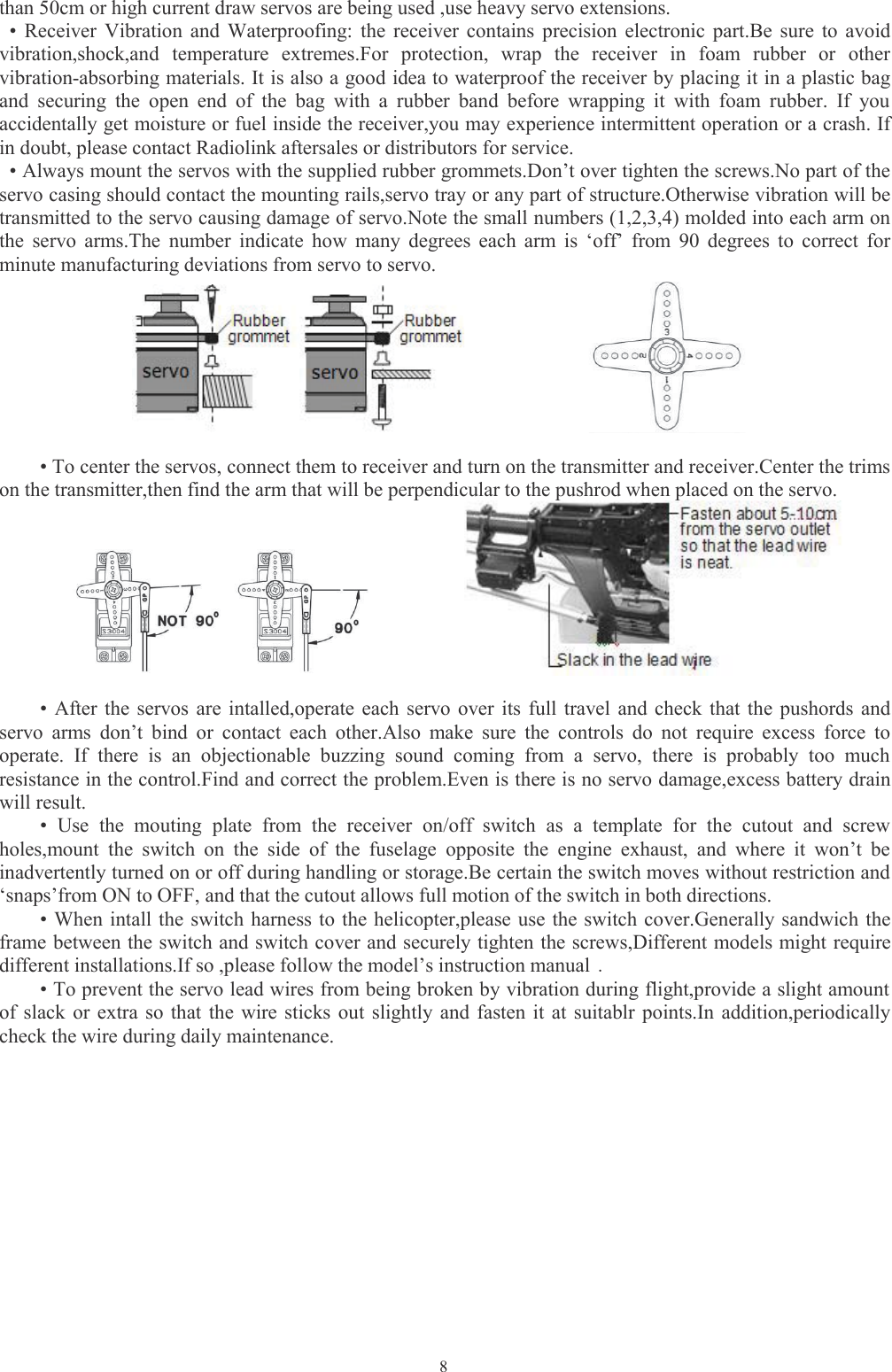 8than 50cm or high current draw servos are being used ,use heavy servo extensions.• Receiver Vibration and Waterproofing: the receiver contains precision electronic part.Be sure to avoidvibration,shock,and temperature extremes.For protection, wrap the receiver in foam rubber or othervibration-absorbing materials. It is also a good idea to waterproof the receiver by placing it in a plastic bagand securing the open end of the bag with a rubber band before wrapping it with foam rubber. If youaccidentally get moisture or fuel inside the receiver,you may experience intermittent operation or a crash. Ifin doubt, please contact Radiolink aftersales or distributors for service.• Always mount the servos with the supplied rubber grommets.Don’t over tighten the screws.No part of theservo casing should contact the mounting rails,servo tray or any part of structure.Otherwise vibration will betransmitted to the servo causing damage of servo.Note the small numbers (1,2,3,4) molded into each arm onthe servo arms.The number indicate how many degrees each arm is ‘off’ from 90 degrees to correct forminute manufacturing deviations from servo to servo.• To center the servos, connect them to receiver and turn on the transmitter and receiver.Center the trimson the transmitter,then find the arm that will be perpendicular to the pushrod when placed on the servo.• After the servos are intalled,operate each servo over its full travel and check that the pushords andservo arms don’t bind or contact each other.Also make sure the controls do not require excess force tooperate. If there is an objectionable buzzing sound coming from a servo, there is probably too muchresistance in the control.Find and correct the problem.Even is there is no servo damage,excess battery drainwill result.• Use the mouting plate from the receiver on/off switch as a template for the cutout and screwholes,mount the switch on the side of the fuselage opposite the engine exhaust, and where it won’t beinadvertently turned on or off during handling or storage.Be certain the switch moves without restriction and‘snaps’from ON to OFF, and that the cutout allows full motion of the switch in both directions.• When intall the switch harness to the helicopter,please use the switch cover.Generally sandwich theframe between the switch and switch cover and securely tighten the screws,Different models might requiredifferent installations.If so ,please follow the model’s instruction manual .• To prevent the servo lead wires from being broken by vibration during flight,provide a slight amountof slack or extra so that the wire sticks out slightly and fasten it at suitablr points.In addition,periodicallycheck the wire during daily maintenance.
