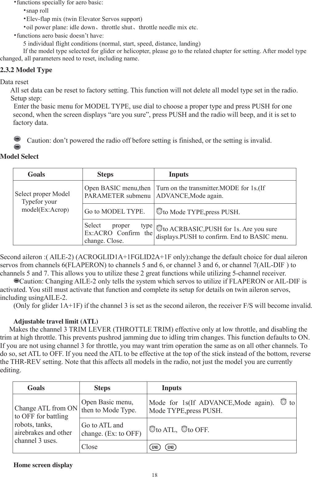 18•functions specially for aero basic:•snap roll•Elev-flap mix (twin Elevator Servos support)•oil power plane: idle down、throttle shut、throttle needle mix etc.•functions aero basic doesn’t have:5 individual flight conditions (normal, start, speed, distance, landing)If the model type selected for glider or helicopter, please go to the related chapter for setting. After model typechanged, all parameters need to reset, including name.2.3.2 Model TypeData resetAll set data can be reset to factory setting. This function will not delete all model type set in the radio.Setup step:Enter the basic menu for MODEL TYPE, use dial to choose a proper type and press PUSH for onesecond, when the screen displays “are you sure”, press PUSH and the radio will beep, and it is set tofactory data.Caution: don’tpowered the radio off before settingis finished, or the settingis invalid.Model SelectGoals Steps InputsSelect proper ModelTypefor yourmodel(Ex:Acrop)Open BASIC menu,thenPARAMETER submenuTurn on the transmitter.MODE for 1s.(IfADVANCE,Mode again.Go to MODEL TYPE. to Mode TYPE,press PUSH.Select proper typeEx:ACRO Confirm thechange. Close.to ACRBASIC,PUSH for 1s. Are you suredisplays.PUSH to confirm. End to BASIC menu.Second aileron :( AILE-2) (ACROGLID1A+1FGLID2A+1F only):change the default choice for dual aileronservos from channels 6(FLAPERON) to channels 5 and 6, or channel 3 and 6, or channel 7(AIL-DIF ) tochannels 5 and 7. This allows you to utilize these 2 great functions while utilizing 5-channel receiver.Caution: Changing AILE-2 only tells the system which servos to utilize if FLAPERON or AIL-DIF isactivated. You still must activate that function and complete its setup for details on twin aileron servos,including usingAILE-2.(Only for glider 1A+1F) if the channel 3 is set as the second aileron, the receiver F/S will become invalid.Adjustable travel limit (ATL)Makes the channel 3 TRIM LEVER (THROTTLE TRIM) effective only at low throttle, and disabling thetrim at high throttle. This prevents pushrod jamming due to idling trim changes. This function defaults to ON.If you are not using channel 3 for throttle, you may want trim operation the same as on all other channels. Todo so, set ATL to OFF. If you need the ATL to be effective at the top of the stick instead of the bottom, reversethe THR-REV setting. Note that this affects all models in the radio, not just the model you are currentlyediting.Goals Steps InputsChange ATL from ONto OFF for battlingrobots, tanks,airebrakes and otherchannel 3 uses.Open Basic menu,then to Mode Type.Mode for 1s(If ADVANCE,Mode again). toMode TYPE,press PUSH.Go to ATL andchange. (Ex: to OFF) to ATL, to OFF.CloseHome screen display