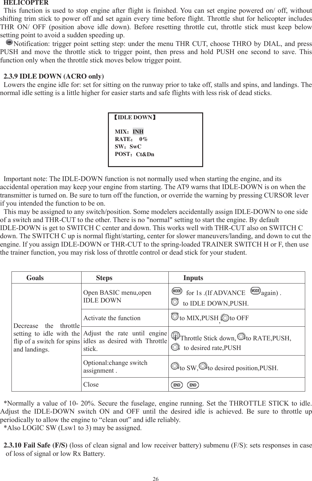 26HELICOPTERThis function is used to stop engine after flight is finished. You can set engine powered on/ off, withoutshifting trim stick to power off and set again every time before flight. Throttle shut for helicopter includesTHR ON/ OFF (position above idle down). Before resetting throttle cut, throttle stick must keep belowsetting point to avoid a sudden speeding up.Notification: triggerpoint settingstep: under the menu THR CUT, choose THRO byDIAL, andpressPUSH and move the throttle stick to trigger point, then press and hold PUSH one second to save. Thisfunction only when the throttle stick moves below trigger point.2.3.9 IDLE DOWN (ACRO only)Lowers the engine idle for: set for sitting on the runway prior to take off, stalls and spins, and landings. Thenormal idle setting is a little higher for easier starts and safe flights with less risk of dead sticks.【【IDLE DOWN】MIX：INHRATE：0%SW：SwCPOST：Ct&amp;DnImportant note: The IDLE-DOWN function is not normally used when starting the engine, and itsaccidental operation may keep your engine from starting. The AT9 warns that IDLE-DOWN is on when thetransmitter is turned on. Be sure to turn off the function, or override the warning by pressing CURSOR leverif you intended the function to be on.This may be assigned to any switch/position. Some modelers accidentally assign IDLE-DOWN to one sideof a switch and THR-CUT to the other. There is no &quot;normal&quot; setting to start the engine. By defaultIDLE-DOWN is get to SWITCH C center and down. This works well with THR-CUT also on SWITCH Cdown. The SWITCH C up is normal flight/starting, center for slower maneuvers/landing, and down to cut theengine. If you assign IDLE-DOWN or THR-CUT to the spring-loaded TRAINER SWITCH H or F, then usethe trainer function, you may risk loss of throttle control or dead stick for your student.Goals Steps InputsDecrease the throttlesetting to idle with theflip of a switch for spinsand landings.Open BASIC menu,openIDLE DOWNfor 1s .(If ADVANCE again) .to IDLE DOWN,PUSH.Activate the function to MIX,PUSH,to OFFAdjust the rate until engineidles as desired with Throttlestick.Throttle Stick down, to RATE,PUSH,to desired rate,PUSHOptional:change switchassignment . to SW, to desired position,PUSH.Close*Normally a value of 10- 20%. Secure the fuselage, engine running. Set the THROTTLE STICK to idle.Adjust the IDLE-DOWN switch ON and OFF until the desired idle is achieved. Be sure to throttle upperiodically to allow the engine to “clean out” and idle reliably.*Also LOGIC SW (Lsw1 to 3) may be assigned.2.3.10 Fail Safe (F/S) (loss of clean signal and low receiver battery) submenu (F/S): sets responses in caseof loss of signal or low Rx Battery.