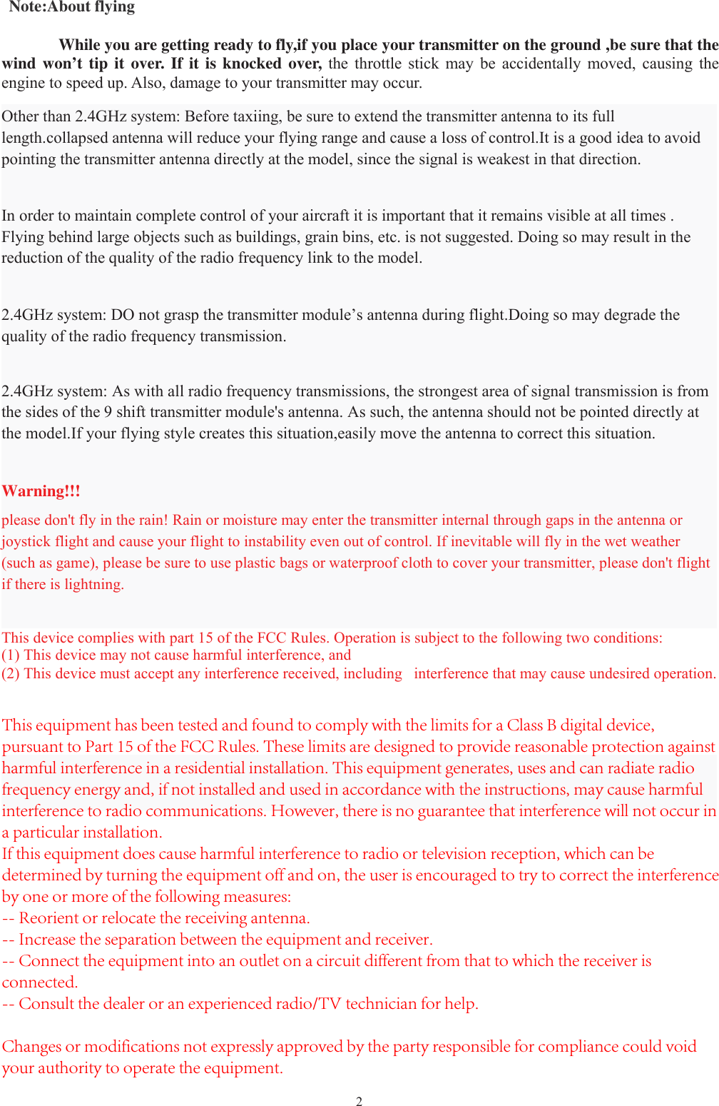 2Note:About flyingWhile you are getting ready to fly,if you place your transmitter on the ground ,be sure that thewind won’t tip it over. If it is knocked over, the throttle stick may be accidentally moved, causing theengine to speed up. Also, damage to your transmitter may occur.Other than 2.4GHz system: Before taxiing, be sure to extend the transmitter antenna to its fulllength.collapsed antenna will reduce your flying range and cause a loss of control.It is a good idea to avoidpointing the transmitter antenna directly at the model, since the signal is weakest in that direction.In order to maintain complete control of your aircraft it is important that it remains visible at all times .Flying behind large objects such as buildings, grain bins, etc. is not suggested. Doing so may result in thereduction of the quality of the radio frequency link to the model.2.4GHz system: DO not grasp the transmitter module’s antenna during flight.Doing so may degrade thequality of the radio frequency transmission.2.4GHz system: As with all radio frequency transmissions, the strongest area of signal transmission is from the sides of the 9 shift transmitter module&apos;s antenna. As such, the antenna should not be pointed directly at the model.If your flying style creates this situation,easily move the antenna to correct this situation.Warning!!!please don&apos;t fly in the rain! Rain or moisture may enter the transmitter internal through gaps in the antenna orjoystick flight and cause your flight to instability even out of control. If inevitable will fly in the wet weather(such as game), please be sure to use plastic bags or waterproof cloth to cover your transmitter, please don&apos;t flightif there is lightning.This device complies with part 15 of the FCC Rules. Operation is subject to the following two conditions:(1) This device may not cause harmful interference, and(2) This device must accept any interference received, including interference that may cause undesired operation.This equipment has been tested and found to comply with the limits for a Class B digital device, pursuant to Part 15 of the FCC Rules. These limits are designed to provide reasonable protection against harmful interference in a residential installation. This equipment generates, uses and can radiate radio frequency energy and, if not installed and used in accordance with the instructions, may cause harmfulinterference to radio communications. However, there is no guarantee that interference will not occur in a particular installation.If this equipment does cause harmful interference to radio or television reception, which can be determined by turning the equipment off and on, the user is encouraged to try to correct the interference by one or more of the following measures:-- Reorient or relocate the receiving antenna.-- Increase the separation between the equipment and receiver.-- Connect the equipment into an outlet on a circuit different from that to which the receiver is connected.-- Consult the dealer or an experienced radio/TV technician for help. Changes or modifications not expressly approved by the party responsible for compliance could void your authority to operate the equipment.
