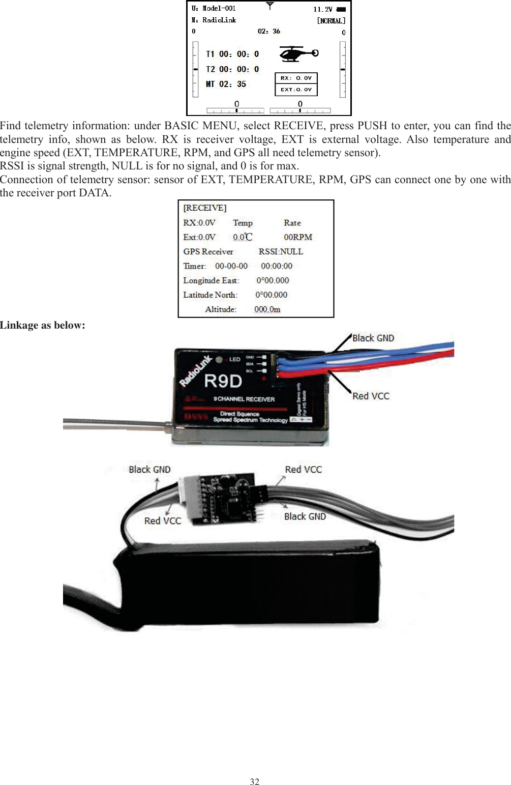 32Find telemetry information: under BASIC MENU, select RECEIVE, press PUSH to enter, you can find thetelemetry info, shown as below. RX is receiver voltage, EXT is external voltage. Also temperature andengine speed (EXT, TEMPERATURE, RPM, and GPS all need telemetry sensor).RSSI is signal strength, NULL is for no signal, and 0 is for max.Connection of telemetry sensor: sensor of EXT, TEMPERATURE, RPM, GPS can connect one by one withthe receiver port DATA.Linkage as below: