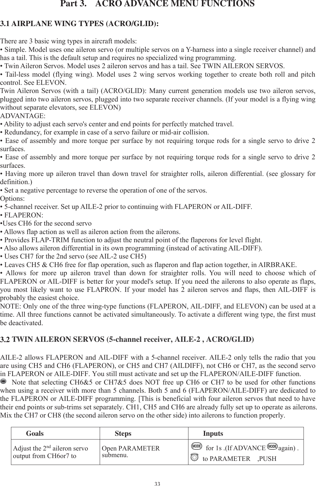 33Part 3. ACRO ADVANCE MENU FUNCTIONS3.1 AIRPLANE WING TYPES (ACRO/GLID):There are 3 basic wing types in aircraft models:• Simple. Model uses one aileron servo (or multiple servos on a Y-harness into a single receiver channel) andhas a tail. This is the default setup and requires no specialized wing programming.• Twin Aileron Servos. Model uses 2 aileron servos and has a tail. See TWIN AILERON SERVOS.• Tail-less model (flying wing). Model uses 2 wing servos working together to create both roll and pitchcontrol. See ELEVON.Twin Aileron Servos (with a tail) (ACRO/GLID): Many current generation models use two aileron servos,plugged into two aileron servos, plugged into two separate receiver channels. (If your model is a flying wingwithout separate elevators, see ELEVON)ADVANTAGE:• Ability to adjust each servo&apos;s center and end points for perfectly matched travel.• Redundancy, for example in case of a servo failure or mid-air collision.• Ease of assembly and more torque per surface by not requiring torque rods for a single servo to drive 2surfaces.• Ease of assembly and more torque per surface by not requiring torque rods for a single servo to drive 2surfaces.• Having more up aileron travel than down travel for straighter rolls, aileron differential. (see glossary fordefinition.)• Set a negative percentage to reverse the operation of one of the servos.Options:• 5-channel receiver. Set up AILE-2 prior to continuing with FLAPERON or AIL-DIFF.• FLAPERON:•Uses CH6 for the second servo• Allows flap action as well as aileron action from the ailerons.• Provides FLAP-TRIM function to adjust the neutral point of the flaperons for level flight.• Also allows aileron differential in its own programming (instead of activating AIL-DIFF).• Uses CH7 for the 2nd servo (see AIL-2 use CH5)• Leaves CH5 &amp; CH6 free for flap operation, such as flaperon and flap action together, in AIRBRAKE.• Allows for more up aileron travel than down for straighter rolls. You will need to choose which ofFLAPERON or AIL-DIFF is better for your model&apos;s setup. If you need the ailerons to also operate as flaps,you most likely want to use FLAPRON. If your model has 2 aileron servos and flaps, then AIL-DIFF isprobably the easiest choice.NOTE: Only one of the three wing-type functions (FLAPERON, AIL-DIFF, and ELEVON) can be used at atime. All three functions cannot be activated simultaneously. To activate a different wing type, the first mustbe deactivated.3.2 TWIN AILERON SERVOS (5-channel receiver, AILE-2 , ACRO/GLID)AILE-2 allows FLAPERON and AIL-DIFF with a 5-channel receiver. AILE-2 only tells the radio that youare using CH5 and CH6 (FLAPERON), or CH5 and CH7 (AILDIFF), not CH6 or CH7, as the second servoin FLAPERON or AILE-DIFF. You still must activate and set up the FLAPERON/AILE-DIFF function.Note that selecting CH6&amp;5 or CH7&amp;5 does NOT free up CH6 or CH7 to be used for other functionswhen using a receiver with more than 5 channels. Both 5 and 6 (FLAPERON/AILE-DIFF) are dedicated tothe FLAPERON or AILE-DIFF programming. [This is beneficial with four aileron servos that need to havetheir end points or sub-trims set separately. CH1, CH5 and CH6 are already fully set up to operate as ailerons.Mix the CH7 or CH8 (the second aileron servo on the other side) into ailerons to function properly.Goals Steps InputsAdjust the 2nd aileron servooutput from CH6or7 toOpen PARAMETERsubmenu.for 1s .(If ADVANCE again) .to PARAMETER ,PUSH