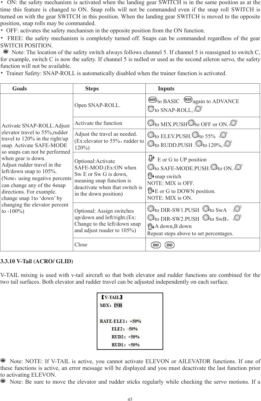 45•ON: the safety mechanism is activated when the landing gear SWITCH is in the same position as at thetime this feature is changed to ON. Snap rolls will not be commanded even if the snap roll SWITCH isturned on with the gear SWITCH in this position. When the landing gear SWITCH is moved to the oppositeposition, snap rolls may be commanded.•OFF: activates the safety mechanism in the opposite position from the ON function.•FREE: the safety mechanism is completely turned off. Snaps can be commanded regardless of the gearSWITCH POSITION.Note: The location of the safety switch always follows channel 5. If channel 5 is reassigned to switch C,for example, switch C is now the safety. If channel 5 is nulled or used as the second aileron servo, the safetyfunction will not be available.•Trainer Safety: SNAP-ROLL is automatically disabled when the trainer function is activated.Goals Steps InputsActivate SNAP-ROLL.Adjustelevator travel to 55%,ruddertravel to 120% in the right/upsnap. Activate SAFE-MODEso snaps can not be performedwhen gear is down.Adjust rudder travel in theleft/down snap to 105%.(Note：using negative percentscan change any of the 4snapdirections. For example.change snap 1to ‘down’ bychanging the elevator percentto -100%)Open SNAP-ROLL. to BASIC . again to ADVANCEto SNAP-ROLL,Activate the function to MIX.PUSH to OFF or ON.Adjust the travel as needed.(Ex:elevator to 55%，rudder to120%)to ELEV.PUSH. to 55%to RUDD.PUSH . to 120%,Optional:ActivateSAFE-MOD.(Ex:ON whenSw E or Sw G is down,meaning snap function isdeactivate when that switch isin the down position)E or G to UP positionto SAFE-MODE.PUSH. to ON.snap switchNOTE: MIX is OFF.E or G to DOWN position.NOTE: MIX is ON.Optional: Assign switchesup/down and left/right.(Ex:Change to the left/down snapand adjust ruuder to 105%)to DIR-SW1.PUSH to SwAto DIR-SW2.PUSH to SwB，A down,B downRepeat steps above to set percentages.Close3.3.10 V-Tail (ACRO/ GLID)V-TAIL mixing is used with v-tail aircraft so that both elevator and rudder functions are combined for thetwo tail surfaces. Both elevator and rudder travel can be adjusted independently on each surface.Note: NOTE: If V-TAIL is active, you cannot activate ELEVON or AILEVATOR functions. If one ofthese functions is active, an error message will be displayed and you must deactivate the last function priorto activating ELEVON.Note: Be sure to move the elevator and rudder sticks regularly while checking the servo motions. If a