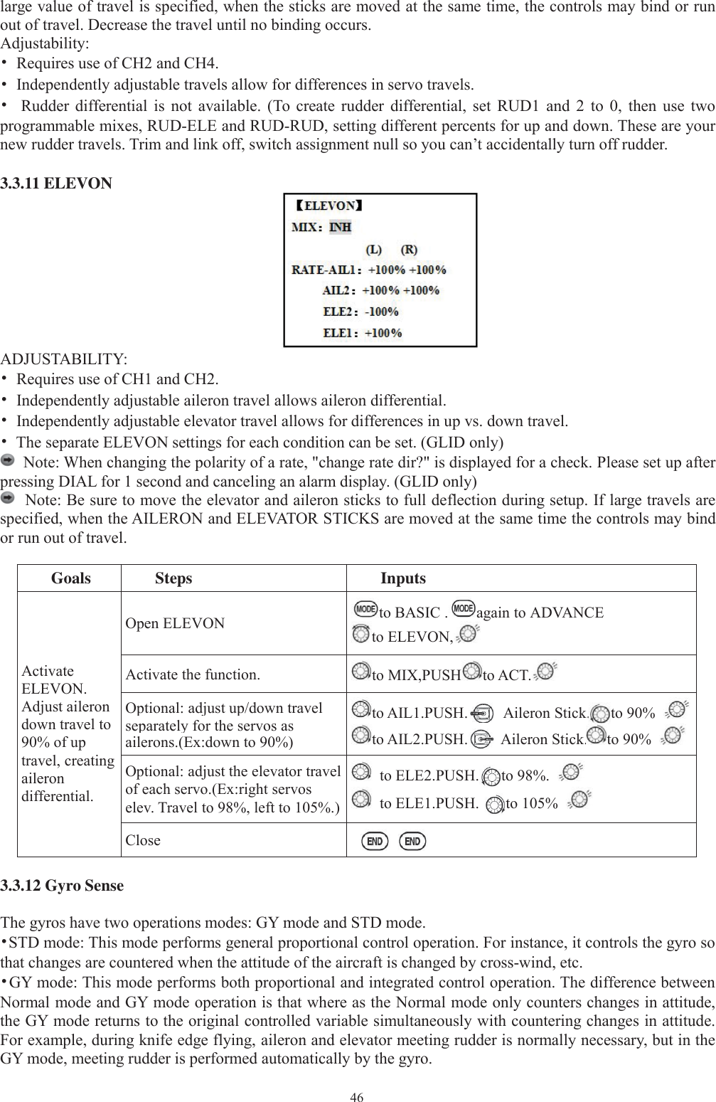 46large value of travel is specified, when the sticks are moved at the same time, the controls may bind or runout of travel. Decrease the travel until no binding occurs.Adjustability:•Requires use of CH2 and CH4.•Independently adjustable travels allow for differences in servo travels.•Rudder differential is not available. (To create rudder differential, set RUD1 and 2 to 0, then use twoprogrammable mixes, RUD-ELE and RUD-RUD, setting different percents for up and down. These are yournew rudder travels. Trim and link off, switch assignment null so you can’t accidentally turn off rudder.3.3.11 ELEVONADJUSTABILITY:•Requires use of CH1 and CH2.•Independently adjustable aileron travel allows aileron differential.•Independently adjustable elevator travel allows for differences in up vs. down travel.•The separate ELEVON settings for each condition can be set. (GLID only)Note: When changing the polarity of a rate, &quot;change rate dir?&quot; is displayed for a check. Please set up afterpressing DIAL for 1 second and canceling an alarm display. (GLID only)Note: Be sure to move the elevator and aileron sticks to full deflection during setup. If large travels arespecified, when the AILERON and ELEVATOR STICKS are moved at the same time the controls may bindor run out of travel.Goals Steps InputsActivateELEVON.Adjust ailerondown travel to90% of uptravel, creatingailerondifferential.Open ELEVON to BASIC . again to ADVANCEto ELEVON,Activate the function. to MIX,PUSH to ACT.Optional: adjust up/down travelseparatelyfor the servos asailerons.(Ex:down to 90%)to AIL1.PUSH. Aileron Stick. to 90%to AIL2.PUSH. Aileron Stick. to 90%Optional: adjust the elevator travelof each servo.(Ex:right servoselev. Travel to 98%, left to 105%.)to ELE2.PUSH. to 98%.to ELE1.PUSH. to 105%Close3.3.12 Gyro SenseThe gyros have two operations modes: GY mode and STD mode.•STD mode: This mode performs general proportional control operation. For instance, it controls the gyro sothat changes are countered when the attitude of the aircraft is changed by cross-wind, etc.•GY mode: This mode performs both proportional and integrated control operation. The difference betweenNormal mode and GY mode operation is that where as the Normal mode only counters changes in attitude,the GY mode returns to the original controlled variable simultaneously with countering changes in attitude.For example, during knife edge flying, aileron and elevator meeting rudder is normally necessary, but in theGY mode, meeting rudder is performed automatically by the gyro.