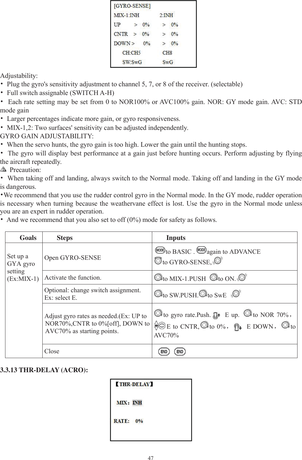 47Adjustability:•Plug the gyro&apos;s sensitivity adjustment to channel 5, 7, or 8 of the receiver. (selectable)•Full switch assignable (SWITCH A-H)•Each rate setting may be set from 0 to NOR100% or AVC100% gain. NOR: GY mode gain. AVC: STDmode gain•Larger percentages indicate more gain, or gyro responsiveness.•MIX-1,2: Two surfaces&apos; sensitivity can be adjusted independently.GYRO GAIN ADJUSTABILITY:•When the servo hunts, the gyro gain is too high. Lower the gain until the hunting stops.•The gyro will display best performance at a gain just before hunting occurs. Perform adjusting by flyingthe aircraft repeatedly.Precaution:•When taking off and landing, always switch to the Normal mode. Taking off and landing in the GY modeis dangerous.•We recommend that you use the rudder control gyro in the Normal mode. In the GY mode, rudder operationis necessary when turning because the weathervane effect is lost. Use the gyro in the Normal mode unlessyou are an expert in rudder operation.•And we recommend that you also set to off (0%) mode for safety as follows.Goals Steps InputsSet up aGYA gyrosetting(Ex:MIX-1)Open GYRO-SENSE to BASIC . again to ADVANCEto GYRO-SENSE,Activate the function. to MIX-1.PUSH to ON.Optional: change switch assignment.Ex: select E. to SW.PUSH. to SwEAdjust gyro rates as needed.(Ex: UP toNOR70%,CNTR to 0%[off], DOWN toAVC70% as starting points.to gyro rate.Push. E up. to NOR 70%，EtoCNTR, to 0%，E DOWN，toAV C 7 0 %Close3.3.13 THR-DELAY (ACRO):