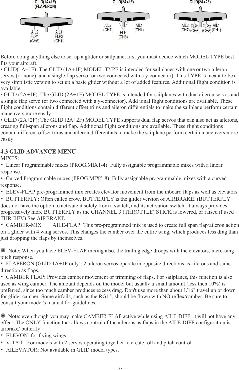 53Before doing anything else to set up a glider or sailplane, first you must decide which MODEL TYPE bestfits your aircraft.• GLID(1A+1F): The GLID (1A+1F) MODEL TYPE is intended for sailplanes with one or two aileronservos (or none), and a single flap servo (or two connected with a y-connector). This TYPE is meant to be avery simplistic version to set up a basic glider without a lot of added features. Additional flight condition isavailable.• GLID (2A+1F): The GLID (2A+1F) MODEL TYPE is intended for sailplanes with dual aileron servos anda single flap servo (or two connected with a y-connector). Add ional flight conditions are available. Theseflight conditions contain different offset trims and aileron differentials to make the sailplane perform certainmaneuvers more easily.• GLID (2A+2F): The GLID (2A+2F) MODEL TYPE supports dual flap servos that can also act as ailerons,creating full-span ailerons and flap. Additional flight conditions are available. These flight conditionscontain different offset trims and aileron differentials to make the sailplane perform certain maneuvers moreeasily.4.3 GLID ADVANCE MENUMIXES:•Linear Programmable mixes (PROG.MIX1-4): Fully assignable programmable mixes with a linearresponse.•Curved Programmable mixes (PROG.MIX5-8): Fully assignable programmable mixes with a curvedresponse.•ELEV-FLAP pre-programmed mix creates elevator movement from the inboard flaps as well as elevators.•BUTTERFLY: Often called crow, BUTTERFLY is the glider version of AIRBRAKE. (BUTTERFLYdoes not have the option to activate it solely from a switch, and its activation switch. It always providesprogressively more BUTTERFLY as the CHANNEL 3 (THROTTLE) STICK is lowered, or raised if usedTHR-REV) See AIRBRAKE.•CAMBER-MIX AILE-FLAP: This pre-programmed mix is used to create full span flap/aileron actionon a glider with 4 wing servos. This changes the camber over the entire wing, which produces less drag thanjust dropping the flaps by themselves.Note: When you have ELEV-FLAP mixing also, the trailing edge droops with the elevators, increasingpitch response.•FLAPERON (GLID 1A+1F only): 2 aileron servos operate in opposite directions as ailerons and samedirection as flaps.•CAMBER FLAP: Provides camber movement or trimming of flaps. For sailplanes, this function is alsoused as wing camber. The amount depends on the model but usually a small amount (less then 10%) ispreferred, since too much camber produces excess drag. Don&apos;t use more than about 1/16&quot; travel up or downfor glider camber. Some airfoils, such as the RG15, should be flown with NO reflex/camber. Be sure toconsult your model&apos;s manual for guidelines.Note: even though you may make CAMBER FLAP active while using AILE-DIFF, it will not have anyeffect. The ONLY function that allows control of the ailerons as flaps in the AILE-DIFF configuration isairbrake/ butterfly•ELEVON: for flying wings•V-TAIL: For models with 2 servos operating together to create roll and pitch control.•AILEVATOR: Not available in GLID model types.