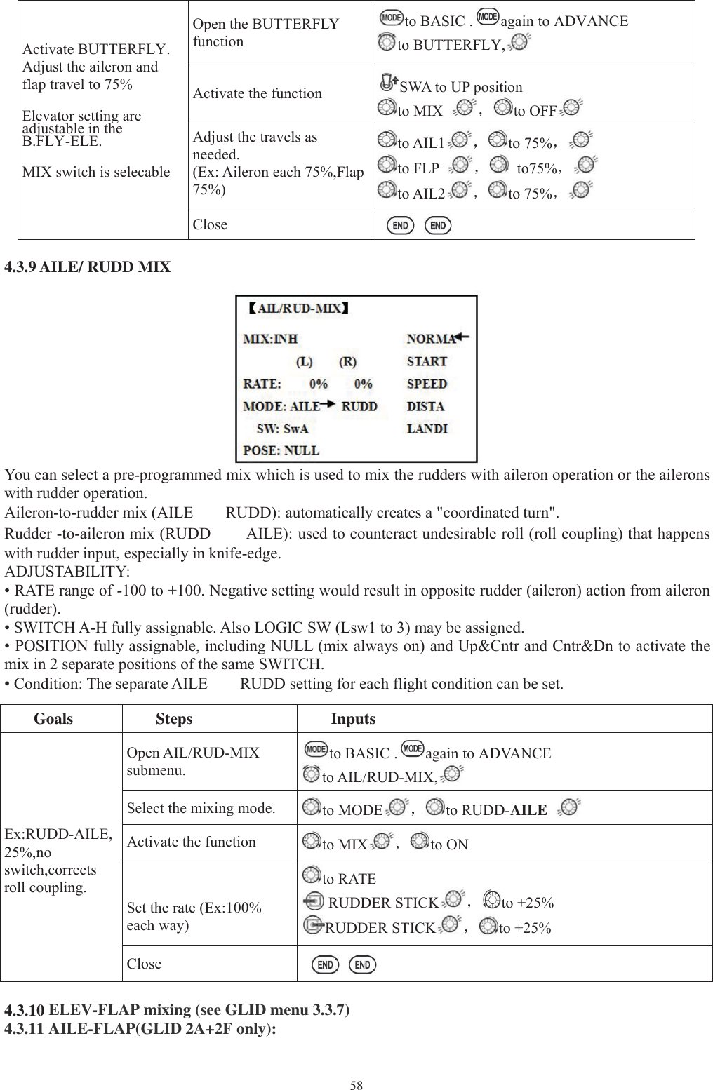 58Activate BUTTERFLY.Adjust the aileron andflap travel to 75%Elevator settingareadjustableintheB.FLY-ELE.MIX switch is selecableOpen the BUTTERFLYfunctionto BASIC . again to ADVANCEto BUTTERFLY,Activate the function SWA to UP positionto MIX ，to OFFAdjust the travels asneeded.(Ex: Aileron each 75%,Flap75%)to AIL1 ，to 75%，to FLP ，to75%，to AIL2 ，to 75%，Close4.3.9 AILE/ RUDD MIXYou can select a pre-programmed mix which is used to mix the rudders with aileron operation or the aileronswith rudder operation.Aileron-to-rudder mix (AILE RUDD): automatically creates a &quot;coordinated turn&quot;.Rudder -to-aileron mix (RUDD AILE): used to counteract undesirable roll (roll coupling) that happenswith rudder input, especially in knife-edge.ADJUSTABILITY:• RATE range of -100 to +100. Negative setting would result in opposite rudder (aileron) action from aileron(rudder).• SWITCH A-H fully assignable. Also LOGIC SW (Lsw1 to 3) may be assigned.• POSITION fully assignable, including NULL (mix always on) and Up&amp;Cntr and Cntr&amp;Dn to activate themix in 2 separate positions of the same SWITCH.• Condition: The separate AILE RUDD setting for each flight condition can be set.Goals Steps InputsEx:RUDD-AILE,25%,noswitch,correctsroll coupling.Open AIL/RUD-MIXsubmenu.to BASIC . again to ADVANCEto AIL/RUD-MIX,Select the mixing mode. to MODE ，to RUDD-AILEActivate the function to MIX ，to ONSet the rate (Ex:100%each way)to RATERUDDER STICK ，to +25%RUDDER STICK ，to +25%Close4.3.10 ELEV-FLAP mixing (see GLID menu 3.3.7)4.3.11 AILE-FLAP(GLID 2A+2F only):