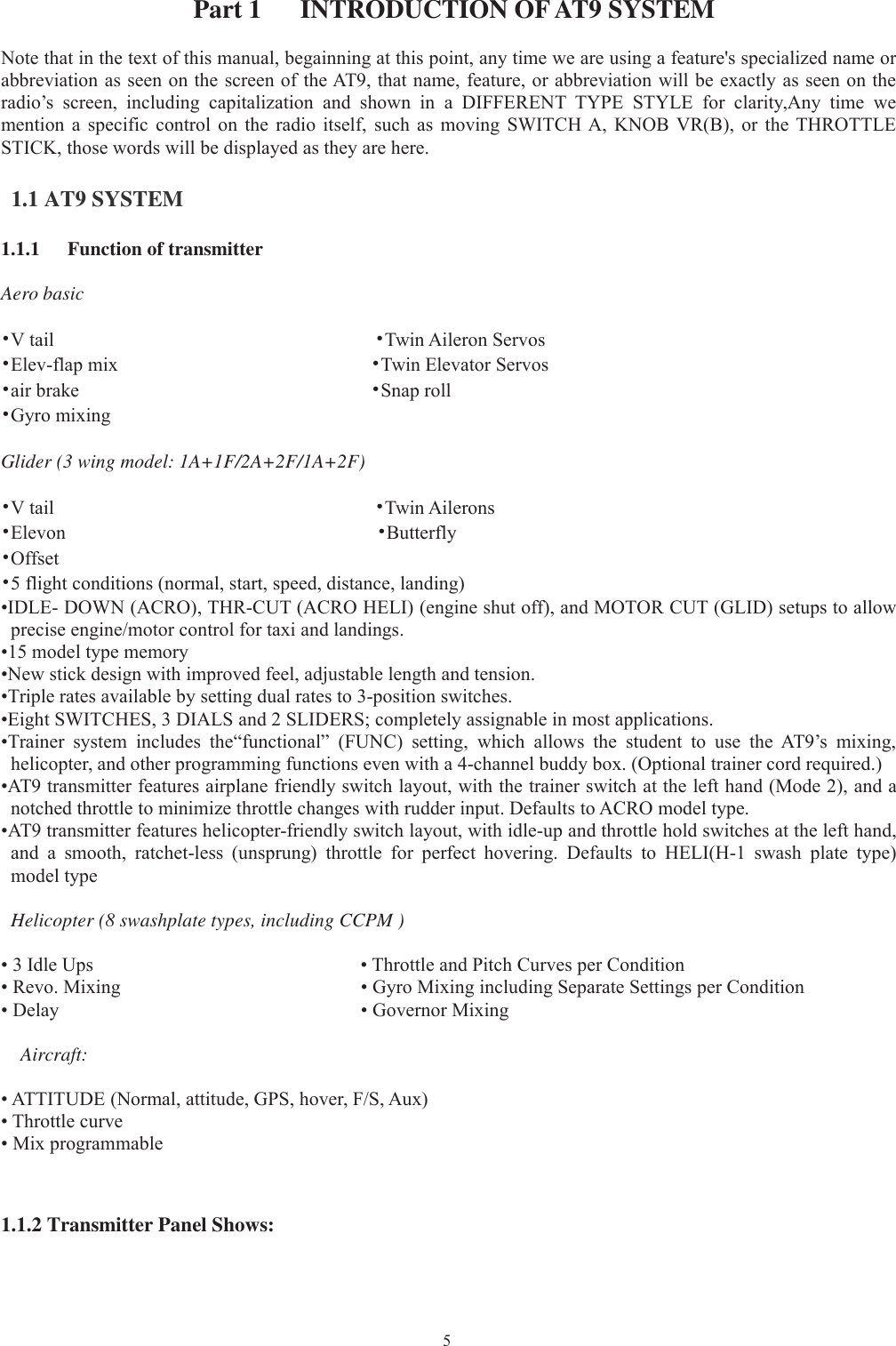 5Part 1 INTRODUCTION OFAT9 SYSTEMNote that in the text of this manual, begainning at this point, any time we are using a feature&apos;s specialized name orabbreviation as seen on the screen of the AT9, that name, feature, or abbreviation will be exactly as seen on theradio’s screen, including capitalization and shown in a DIFFERENT TYPE STYLE for clarity,Any time wemention a specific control on the radio itself, such as moving SWITCH A, KNOB VR(B), or the THROTTLESTICK, those words will be displayed as they are here.1.1 AT9 SYSTEM1.1.1 Function of transmitterAero basic•Vtail •Twin Aileron Servos•Elev-flap mix •Twin Elevator Servos•air brake •Snap roll•Gyro mixingGlider (3 wing model: 1A+1F/2A+2F/1A+2F)•Vtail •Twin Ailerons•Elevon •Butterfly•Offset•5 flight conditions (normal, start, speed, distance, landing)•IDLE- DOWN (ACRO), THR-CUT (ACRO HELI) (engine shut off), and MOTOR CUT (GLID) setups to allowprecise engine/motor control for taxi and landings.•15 model type memory•New stick design with improved feel, adjustable length and tension.•Triple rates available by setting dual rates to 3-position switches.•Eight SWITCHES, 3 DIALS and 2 SLIDERS; completely assignable in most applications.•Trainer system includes the“functional” (FUNC) setting, which allows the student to use the AT9’s mixing,helicopter, and other programming functions even with a 4-channel buddy box. (Optional trainer cord required.)•AT9 transmitter features airplane friendly switch layout, with the trainer switch at the left hand (Mode 2), and anotched throttle to minimize throttle changes with rudder input. Defaults to ACRO model type.•AT9 transmitter features helicopter-friendly switch layout, with idle-up and throttle hold switches at the left hand,and a smooth, ratchet-less (unsprung) throttle for perfect hovering. Defaults to HELI(H-1 swash plate type)model typeHelicopter (8 swashplate types, including CCPM )• 3 Idle Ups • Throttle and Pitch Curves per Condition• Revo. Mixing • Gyro Mixing including Separate Settings per Condition• Delay • Governor MixingAircraft:• ATTITUDE (Normal, attitude, GPS, hover, F/S, Aux)• Throttle curve• Mix programmable1.1.2 Transmitter Panel Shows: