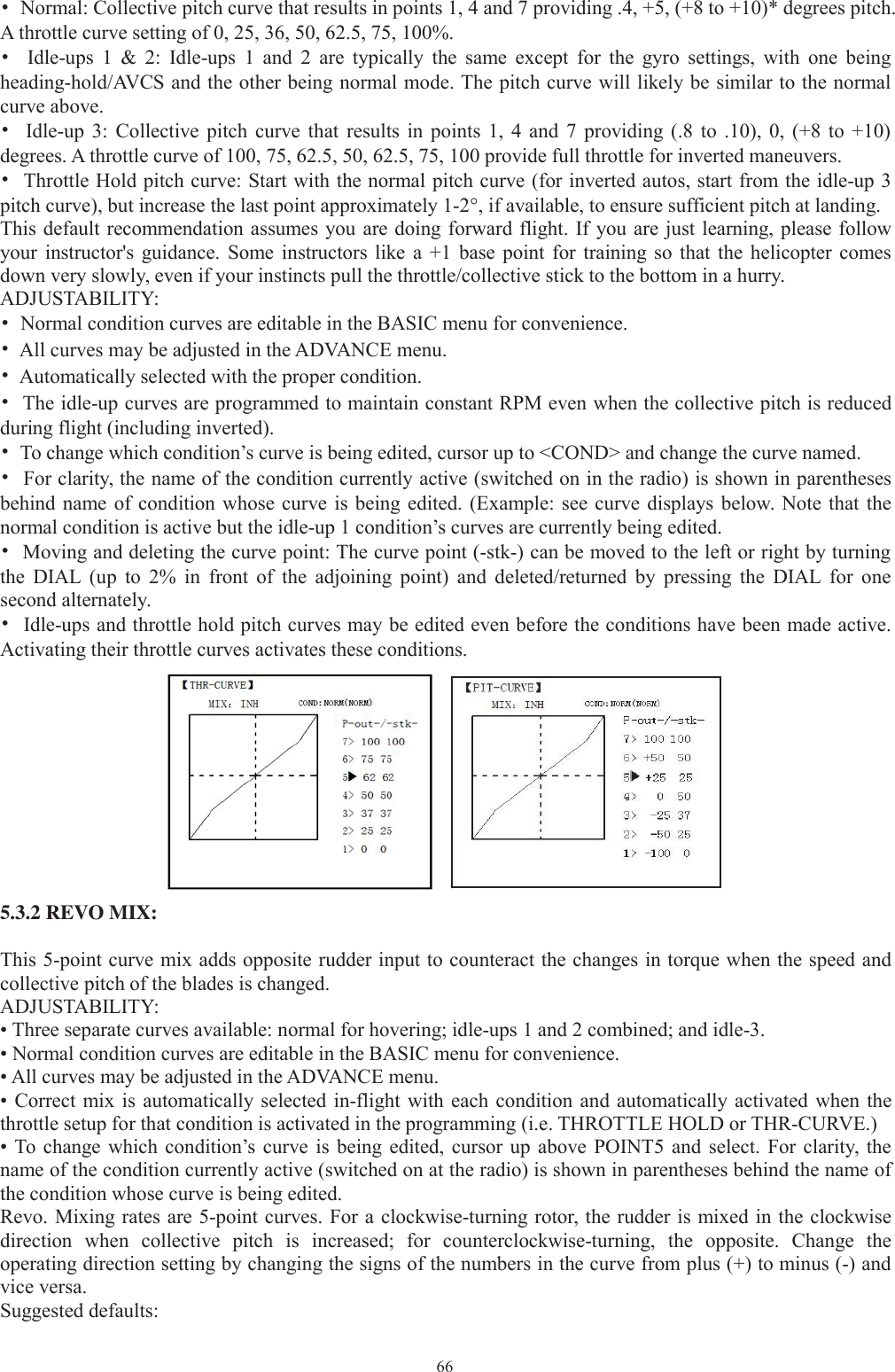 66•Normal: Collective pitch curve that results in points 1, 4 and 7 providing .4, +5, (+8 to +10)* degrees pitch.A throttle curve setting of 0, 25, 36, 50, 62.5, 75, 100%.•Idle-ups 1 &amp; 2: Idle-ups 1 and 2 are typically the same except for the gyro settings, with one beingheading-hold/AVCS and the other being normal mode. The pitch curve will likely be similar to the normalcurve above.•Idle-up 3: Collective pitch curve that results in points 1, 4 and 7 providing (.8 to .10), 0, (+8 to +10)degrees. A throttle curve of 100, 75, 62.5, 50, 62.5, 75, 100 provide full throttle for inverted maneuvers.•Throttle Hold pitch curve: Start with the normal pitch curve (for inverted autos, start from the idle-up 3pitch curve), but increase the last point approximately 1-2°, if available, to ensure sufficient pitch at landing.This default recommendation assumes you are doing forward flight. If you are just learning, please followyour instructor&apos;s guidance. Some instructors like a +1 base point for training so that the helicopter comesdown very slowly, even if your instincts pull the throttle/collective stick to the bottom in a hurry.ADJUSTABILITY:•Normal condition curves are editable in the BASIC menu for convenience.•All curves may be adjusted in the ADVANCE menu.•Automatically selected with the proper condition.•The idle-up curves are programmed to maintain constant RPM even when the collective pitch is reducedduring flight (including inverted).•To change which condition’s curve is being edited, cursor up to &lt;COND&gt; and change the curve named.•For clarity, the name of the condition currently active (switched on in the radio) is shown in parenthesesbehind name of condition whose curve is being edited. (Example: see curve displays below. Note that thenormal condition is active but the idle-up 1 condition’s curves are currently being edited.•Moving and deleting the curve point: The curve point (-stk-) can be moved to the left or right by turningthe DIAL (up to 2% in front of the adjoining point) and deleted/returned by pressing the DIAL for onesecond alternately.•Idle-ups and throttle hold pitch curves may be edited even before the conditions have been made active.Activating their throttle curves activates these conditions.5.3.2 REVO MIX:This 5-point curve mix adds opposite rudder input to counteract the changes in torque when the speed andcollective pitch of the blades is changed.ADJUSTABILITY:• Three separate curves available: normal for hovering; idle-ups 1 and 2 combined; and idle-3.• Normal condition curves are editable in the BASIC menu for convenience.• All curves may be adjusted in the ADVANCE menu.• Correct mix is automatically selected in-flight with each condition and automatically activated when thethrottle setup for that condition is activated in the programming (i.e. THROTTLE HOLD or THR-CURVE.)• To change which condition’s curve is being edited, cursor up above POINT5 and select. For clarity, thename of the condition currently active (switched on at the radio) is shown in parentheses behind the name ofthe condition whose curve is being edited.Revo. Mixing rates are 5-point curves. For a clockwise-turning rotor, the rudder is mixed in the clockwisedirection when collective pitch is increased; for counterclockwise-turning, the opposite. Change theoperating direction setting by changing the signs of the numbers in the curve from plus (+) to minus (-) andvice versa.Suggested defaults: