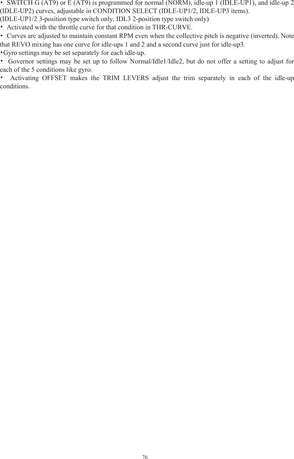 76•SWITCH G (AT9) or E (AT9) is programmed for normal (NORM), idle-up 1 (IDLE-UP1), and idle-up 2(IDLE-UP2) curves, adjustable in CONDITION SELECT (IDLE-UP1/2, IDLE-UP3 items).(IDLE-UP1/2 3-position type switch only, IDL3 2-position type switch only)•Activated with the throttle curve for that condition in THR-CURVE.•Curves are adjusted to maintain constant RPM even when the collective pitch is negative (inverted). Notethat REVO mixing has one curve for idle-ups 1 and 2 and a second curve just for idle-up3.•Gyro settings may be set separately for each idle-up.•Governor settings may be set up to follow Normal/Idle1/Idle2, but do not offer a setting to adjust foreach of the 5 conditions like gyro.•Activating OFFSET makes the TRIM LEVERS adjust the trim separately in each of the idle-upconditions.