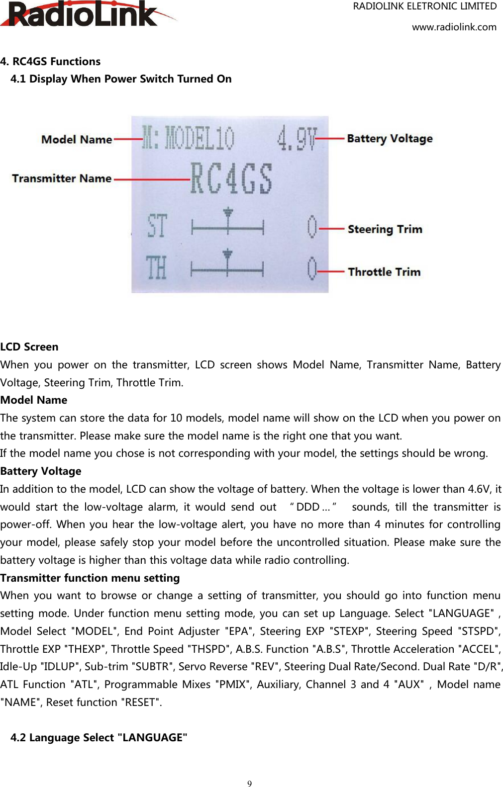 RADIOLINK ELETRONIC LIMITEDwww.radiolink.com94. RC4GS Functions4.1 Display When Power Switch Turned OnLCD ScreenWhen you power on the transmitter, LCD screen shows Model Name, Transmitter Name, BatteryVoltage, Steering Trim, Throttle Trim.Model NameThe system can store the data for 10 models, model name will show on the LCD when you power onthe transmitter. Please make sure the model name is the right one that you want.If the model name you chose is not corresponding with your model, the settings should be wrong.Battery VoltageIn addition to the model, LCD can show the voltage of battery. When the voltage is lower than 4.6V, itwould start the low-voltage alarm, it would send out “ DDD … ” sounds, till the transmitter ispower-off. When you hear the low-voltage alert, you have no more than 4 minutes for controllingyour model, please safely stop your model before the uncontrolled situation. Please make sure thebattery voltage is higher than this voltage data while radio controlling.Transmitter function menu settingWhen you want to browse or change a setting of transmitter, you should go into function menusetting mode. Under function menu setting mode, you can set up Language. Select &quot;LANGUAGE&quot; ,Model Select &quot;MODEL&quot;, End Point Adjuster &quot;EPA&quot;, Steering EXP &quot;STEXP&quot;, Steering Speed &quot;STSPD&quot;,Throttle EXP &quot;THEXP&quot;, Throttle Speed &quot;THSPD&quot;, A.B.S. Function &quot;A.B.S&quot;, Throttle Acceleration &quot;ACCEL&quot;,Idle-Up &quot;IDLUP&quot;, Sub-trim &quot;SUBTR&quot;, Servo Reverse &quot;REV&quot;, Steering Dual Rate/Second. Dual Rate &quot;D/R&quot;,ATL Function &quot;ATL&quot;, Programmable Mixes &quot;PMIX&quot;, Auxiliary, Channel 3 and 4 &quot;AUX&quot;，Model name&quot;NAME&quot;, Reset function &quot;RESET&quot;.4.2 Language Select &quot;LANGUAGE&quot;