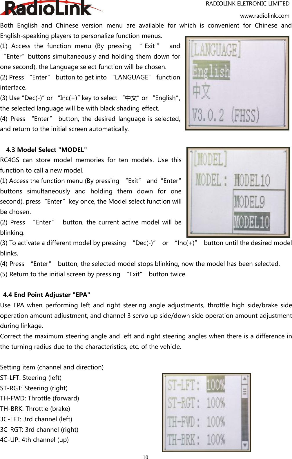 RADIOLINK ELETRONIC LIMITEDwww.radiolink.com10Both English and Chinese version menu are available for which is convenient for Chinese andEnglish-speaking players to personalize function menus.(1) Access the function menu (By pressing “ Exit ” and“Enter”buttons simultaneously and holding them down forone second), the Language select function will be chosen.(2) Press “Enter” button to get into “LANGUAGE” functioninterface.(3) Use“Dec(-)”or “Inc(+)”key to select “中文”or “English”,the selected language will be with black shading effect.(4) Press “Enter” button, the desired language is selected,and return to the initial screen automatically.4.3 Model Select &quot;MODEL&quot;RC4GS can store model memories for ten models. Use thisfunction to call a new model.(1) Access the function menu (By pressing “Exit” and“Enter”buttons simultaneously and holding them down for onesecond), press“Enter”key once, the Model select function willbe chosen.(2) Press “ Enter ” button, the current active model will beblinking.(3) To activate a different model by pressing “Dec(-)” or “Inc(+)” button until the desired modelblinks.(4) Press “Enter” button, the selected model stops blinking, now the model has been selected.(5) Return to the initial screen by pressing “Exit” button twice.4.4 End Point Adjuster &quot;EPA&quot;Use EPA when performing left and right steering angle adjustments, throttle high side/brake sideoperation amount adjustment, and channel 3 servo up side/down side operation amount adjustmentduring linkage.Correct the maximum steering angle and left and right steering angles when there is a difference inthe turning radius due to the characteristics, etc. of the vehicle.Setting item (channel and direction)ST-LFT: Steering (left)ST-RGT: Steering (right)TH-FWD: Throttle (forward)TH-BRK: Throttle (brake)3C-LFT: 3rd channel (left)3C-RGT: 3rd channel (right)4C-UP: 4th channel (up)