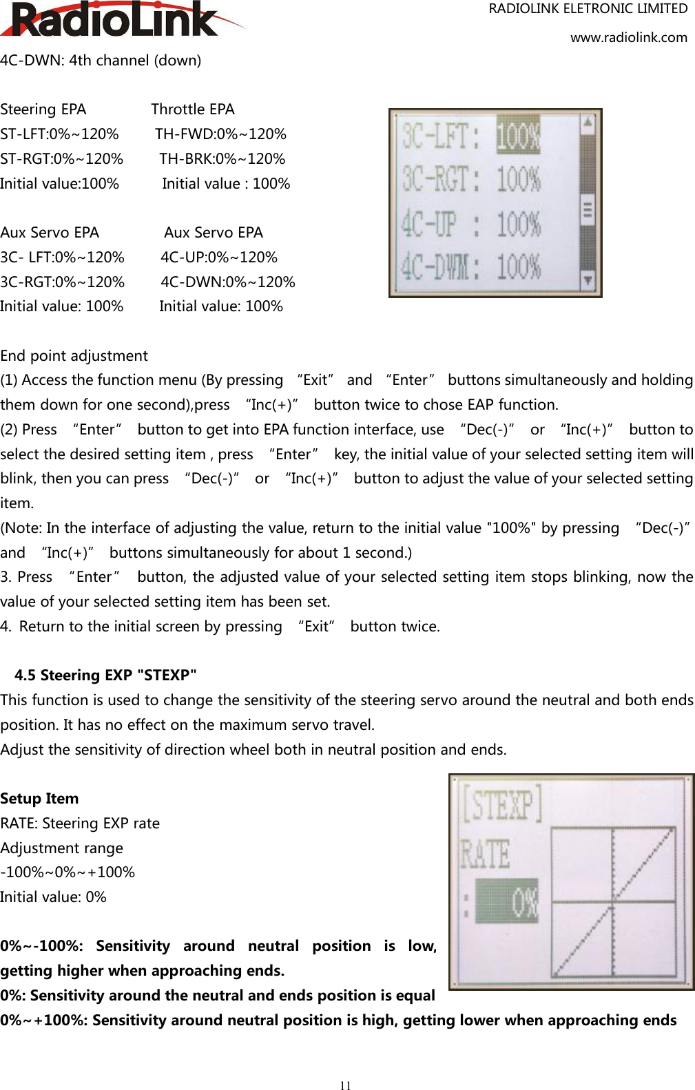 RADIOLINK ELETRONIC LIMITEDwww.radiolink.com114C-DWN: 4th channel (down)Steering EPA Throttle EPAST-LFT:0%~120% TH-FWD:0%~120%ST-RGT:0%~120% TH-BRK:0%~120%Initial value:100% Initial value : 100%Aux Servo EPA Aux Servo EPA3C- LFT:0%~120% 4C-UP:0%~120%3C-RGT:0%~120% 4C-DWN:0%~120%Initial value: 100% Initial value: 100%End point adjustment(1) Access the function menu (By pressing “Exit” and “Enter” buttons simultaneously and holdingthem down for one second),press “Inc(+)” button twice to chose EAP function.(2) Press “Enter” button to get into EPA function interface, use “Dec(-)” or “Inc(+)” button toselect the desired setting item , press “Enter” key, the initial value of your selected setting item willblink, then you can press “Dec(-)” or “Inc(+)” button to adjust the value of your selected settingitem.(Note: In the interface of adjusting the value, return to the initial value &quot;100%&quot; by pressing “Dec(-)”and “Inc(+)” buttons simultaneously for about 1 second.)3. Press “Enter” button, the adjusted value of your selected setting item stops blinking, now thevalue of your selected setting item has been set.4. Return to the initial screen by pressing “Exit” button twice.4.5 Steering EXP &quot;STEXP&quot;This function is used to change the sensitivity of the steering servo around the neutral and both endsposition. It has no effect on the maximum servo travel.Adjust the sensitivity of direction wheel both in neutral position and ends.Setup ItemRATE: Steering EXP rateAdjustment range-100%~0%~+100%Initial value: 0%0%~-100%: Sensitivity around neutral position is low,getting higher when approaching ends.0%: Sensitivity around the neutral and ends position is equal0%~+100%: Sensitivity around neutral position is high, getting lower when approaching ends