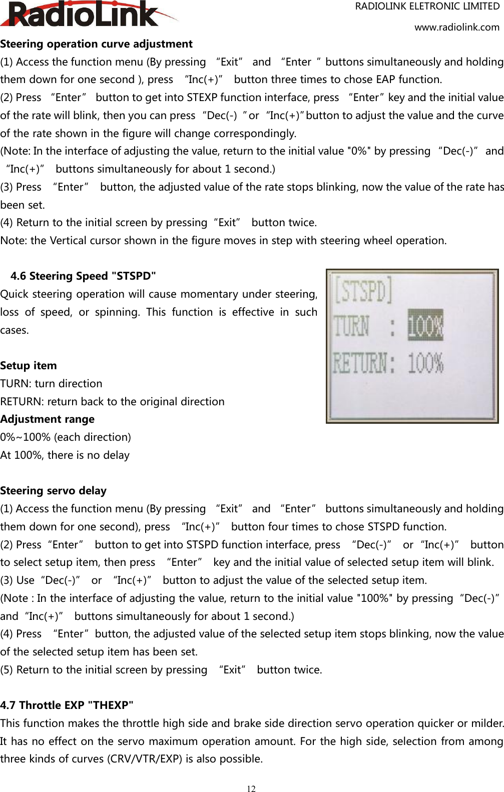 RADIOLINK ELETRONIC LIMITEDwww.radiolink.com12Steering operation curve adjustment(1) Access the function menu (By pressing “Exit” and “Enter ”buttons simultaneously and holdingthem down for one second ), press “Inc(+)” button three times to chose EAP function.(2) Press “Enter” button to get into STEXP function interface, press “Enter”key and the initial valueof the rate will blink, then you can press“Dec(-) ”or“Inc(+)”button to adjust the value and the curveof the rate shown in the figure will change correspondingly.(Note: In the interface of adjusting the value, return to the initial value &quot;0%&quot; by pressing “Dec(-)” and“Inc(+)” buttons simultaneously for about 1 second.)(3) Press “Enter” button, the adjusted value of the rate stops blinking, now the value of the rate hasbeen set.(4) Return to the initial screen by pressing“Exit” button twice.Note: the Vertical cursor shown in the figure moves in step with steering wheel operation.4.6 Steering Speed &quot;STSPD&quot;Quick steering operation will cause momentary under steering,loss of speed, or spinning. This function is effective in suchcases.Setup itemTURN: turn directionRETURN: return back to the original directionAdjustment range0%~100% (each direction)At 100%, there is no delaySteering servo delay(1) Access the function menu (By pressing “Exit” and “Enter” buttons simultaneously and holdingthem down for one second), press “Inc(+)” button four times to chose STSPD function.(2) Press“Enter” button to get into STSPD function interface, press “Dec(-)” or“Inc(+)” buttonto select setup item, then press “Enter” key and the initial value of selected setup item will blink.(3) Use“Dec(-)” or “Inc(+)” button to adjust the value of the selected setup item.(Note : In the interface of adjusting the value, return to the initial value &quot;100%&quot; by pressing“Dec(-)”and“Inc(+)” buttons simultaneously for about 1 second.)(4) Press “Enter”button, the adjusted value of the selected setup item stops blinking, now the valueof the selected setup item has been set.(5) Return to the initial screen by pressing “Exit” button twice.4.7 Throttle EXP &quot;THEXP&quot;This function makes the throttle high side and brake side direction servo operation quicker or milder.It has no effect on the servo maximum operation amount. For the high side, selection from amongthree kinds of curves (CRV/VTR/EXP) is also possible.
