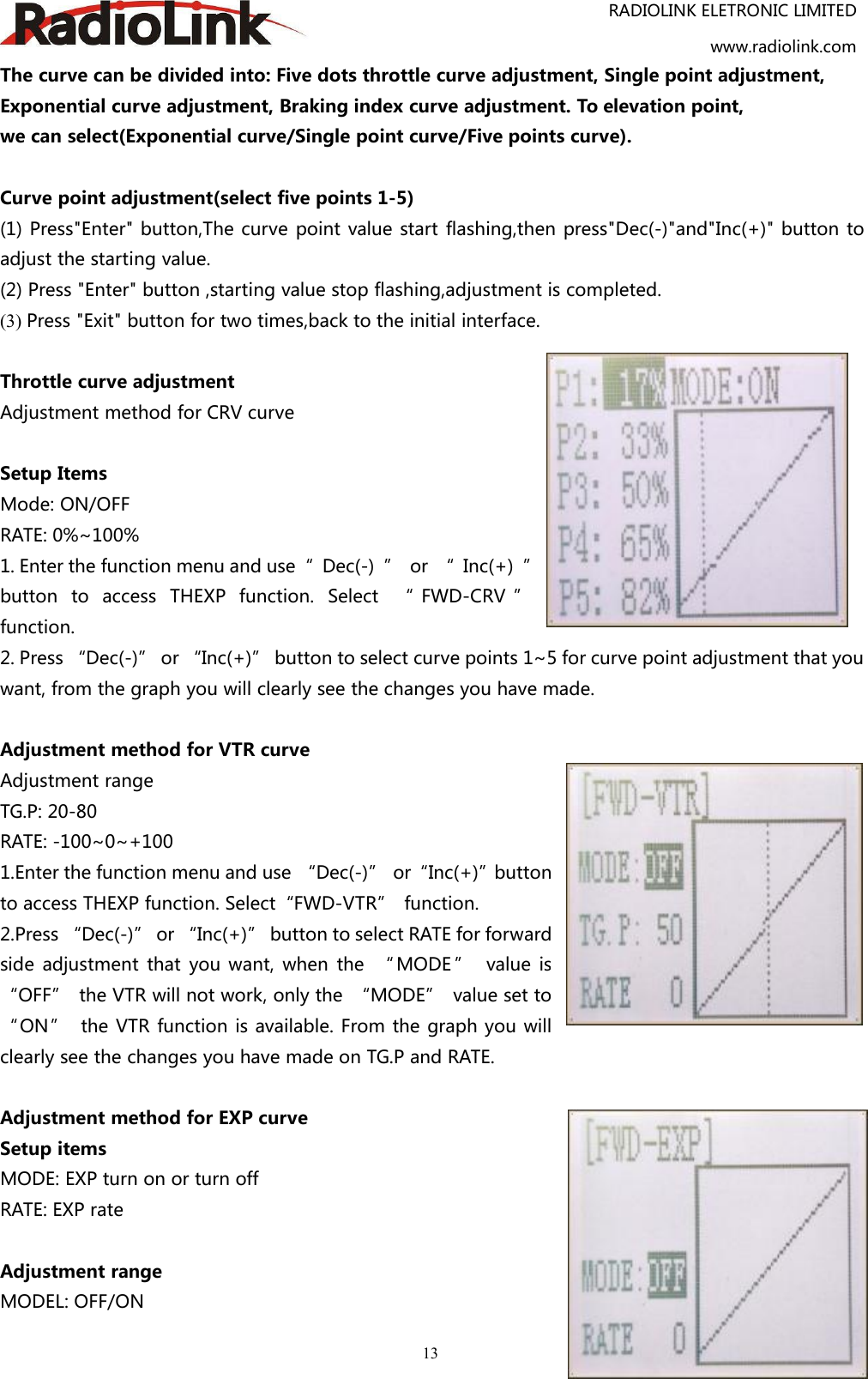 RADIOLINK ELETRONIC LIMITEDwww.radiolink.com13The curve can be divided into: Five dots throttle curve adjustment, Single point adjustment,Exponential curve adjustment, Braking index curve adjustment. To elevation point,we can select(Exponential curve/Single point curve/Five points curve).Curve point adjustment(select five points 1-5)(1) Press&quot;Enter&quot; button,The curve point value start flashing,then press&quot;Dec(-)&quot;and&quot;Inc(+)&quot; button toadjust the starting value.(2) Press &quot;Enter&quot; button ,starting value stop flashing,adjustment is completed.(3) Press &quot;Exit&quot; button for two times,back to the initial interface.Throttle curve adjustmentAdjustment method for CRV curveSetup ItemsMode: ON/OFFRATE: 0%~100%1. Enter the function menu and use“ Dec(-) ” or “ Inc(+) ”button to access THEXP function. Select “ FWD-CRV ”function.2. Press “Dec(-)” or “Inc(+)” button to select curve points 1~5 for curve point adjustment that youwant, from the graph you will clearly see the changes you have made.Adjustment method for VTR curveAdjustment rangeTG.P: 20-80RATE: -100~0~+1001.Enter the function menu and use “Dec(-)” or“Inc(+)”buttonto access THEXP function. Select“FWD-VTR” function.2.Press “Dec(-)” or “Inc(+)” button to select RATE for forwardside adjustment that you want, when the “ MODE ” value is“OFF” the VTR will not work, only the “MODE” value set to“ON” the VTR function is available. From the graph you willclearly see the changes you have made on TG.P and RATE.Adjustment method for EXP curveSetup itemsMODE: EXP turn on or turn offRATE: EXP rateAdjustment rangeMODEL: OFF/ON