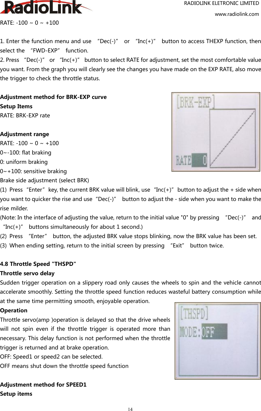 RADIOLINK ELETRONIC LIMITEDwww.radiolink.com14RATE: -100 ~ 0 ~ +1001. Enter the function menu and use “Dec(-)” or “Inc(+)” button to access THEXP function, thenselect the “FWD-EXP” function.2. Press “Dec(-)” or “Inc(+)” button to select RATE for adjustment, set the most comfortable valueyou want. From the graph you will clearly see the changes you have made on the EXP RATE, also movethe trigger to check the throttle status.Adjustment method for BRK-EXP curveSetup ItemsRATE: BRK-EXP rateAdjustment rangeRATE: -100 ~ 0 ~ +1000~-100: flat braking0: uniform braking0~+100: sensitive brakingBrake side adjustment (select BRK)(1) Press“Enter”key, the current BRK value will blink, use“Inc(+)”button to adjust the + side whenyou want to quicker the rise and use“Dec(-)” button to adjust the - side when you want to make therise milder.(Note: In the interface of adjusting the value, return to the initial value &quot;0&quot; by pressing “Dec(-)” and“Inc(+)” buttons simultaneously for about 1 second.)(2) Press “Enter” button, the adjusted BRK value stops blinking, now the BRK value has been set.(3) When ending setting, return to the initial screen by pressing “Exit” button twice.4.8 Throttle Speed &quot;THSPD&quot;Throttle servo delaySudden trigger operation on a slippery road only causes the wheels to spin and the vehicle cannotaccelerate smoothly. Setting the throttle speed function reduces wasteful battery consumption whileat the same time permitting smooth, enjoyable operation.OperationThrottle servo(amp )operation is delayed so that the drive wheelswill not spin even if the throttle trigger is operated more thannecessary. This delay function is not performed when the throttletrigger is returned and at brake operation.OFF: Speed1 or speed2 can be selected.OFF means shut down the throttle speed functionAdjustment method for SPEED1Setup items
