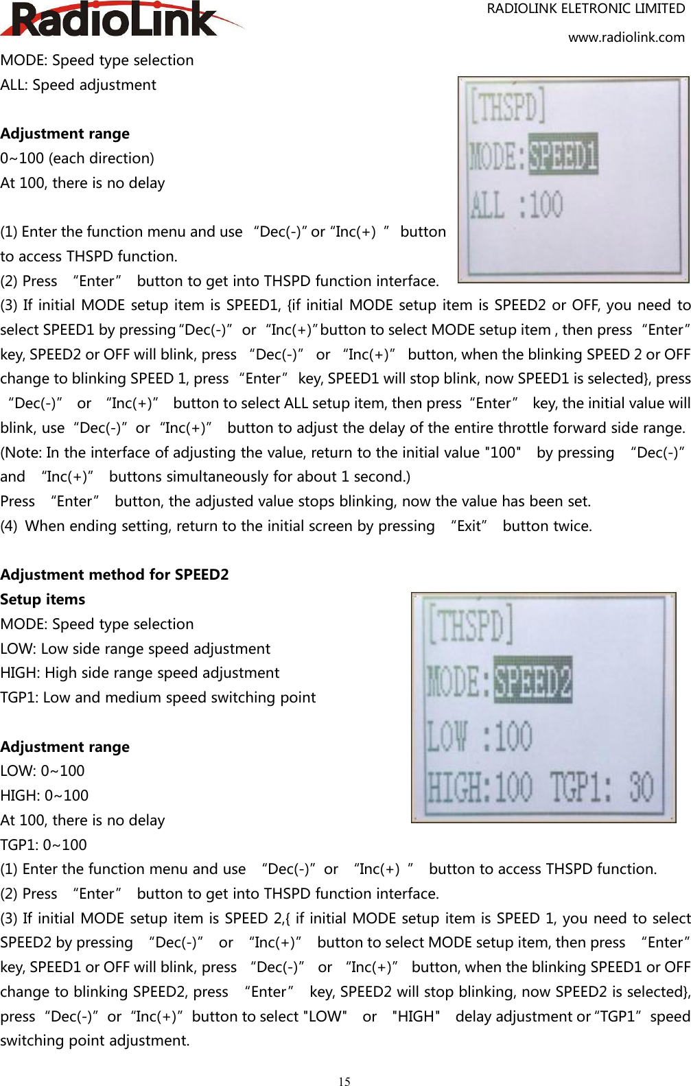 RADIOLINK ELETRONIC LIMITEDwww.radiolink.com15MODE: Speed type selectionALL: Speed adjustmentAdjustment range0~100 (each direction)At 100, there is no delay(1) Enter the function menu and use “Dec(-)”or“Inc(+) ” buttonto access THSPD function.(2) Press “Enter” button to get into THSPD function interface.(3) If initial MODE setup item is SPEED1, {if initial MODE setup item is SPEED2 or OFF, you need toselect SPEED1 by pressing“Dec(-)”or“Inc(+)”button to select MODE setup item , then press“Enter”key, SPEED2 or OFF will blink, press “Dec(-)” or “Inc(+)” button, when the blinking SPEED 2 or OFFchange to blinking SPEED 1, press“Enter” key, SPEED1 will stop blink, now SPEED1 is selected}, press“Dec(-)” or “Inc(+)” button to select ALL setup item, then press“Enter” key, the initial value willblink, use“Dec(-)”or“Inc(+)” button to adjust the delay of the entire throttle forward side range.(Note: In the interface of adjusting the value, return to the initial value &quot;100&quot; by pressing “Dec(-)”and “Inc(+)” buttons simultaneously for about 1 second.)Press “Enter” button, the adjusted value stops blinking, now the value has been set.(4) When ending setting, return to the initial screen by pressing “Exit” button twice.Adjustment method for SPEED2Setup itemsMODE: Speed type selectionLOW: Low side range speed adjustmentHIGH: High side range speed adjustmentTGP1: Low and medium speed switching pointAdjustment rangeLOW: 0~100HIGH: 0~100At 100, there is no delayTGP1: 0~100(1) Enter the function menu and use “Dec(-)”or “Inc(+) ” button to access THSPD function.(2) Press “Enter” button to get into THSPD function interface.(3) If initial MODE setup item is SPEED 2,{ if initial MODE setup item is SPEED 1, you need to selectSPEED2 by pressing “Dec(-)” or “Inc(+)” button to select MODE setup item, then press “Enter”key, SPEED1 or OFF will blink, press “Dec(-)” or “Inc(+)” button, when the blinking SPEED1 or OFFchange to blinking SPEED2, press “Enter” key, SPEED2 will stop blinking, now SPEED2 is selected},press“Dec(-)”or“Inc(+)”button to select &quot;LOW&quot; or &quot;HIGH&quot; delay adjustment or“TGP1”speedswitching point adjustment.