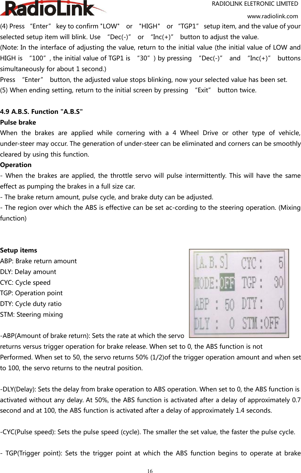 RADIOLINK ELETRONIC LIMITEDwww.radiolink.com16(4) Press “Enter” key to confirm &quot;LOW&quot; or &quot;HIGH&quot; or “TGP1” setup item, and the value of yourselected setup item will blink. Use “Dec(-)” or “Inc(+)” button to adjust the value.(Note: In the interface of adjusting the value, return to the initial value (the initial value of LOW andHIGH is “100”, the initial value of TGP1 is “30”) by pressing “Dec(-)” and “Inc(+)” buttonssimultaneously for about 1 second.)Press “Enter” button, the adjusted value stops blinking, now your selected value has been set.(5) When ending setting, return to the initial screen by pressing “Exit” button twice.4.9 A.B.S. Function &quot;A.B.S&quot;Pulse brakeWhen the brakes are applied while cornering with a 4 Wheel Drive or other type of vehicle,under-steer may occur. The generation of under-steer can be eliminated and corners can be smoothlycleared by using this function.Operation- When the brakes are applied, the throttle servo will pulse intermittently. This will have the sameeffect as pumping the brakes in a full size car.- The brake return amount, pulse cycle, and brake duty can be adjusted.- The region over which the ABS is effective can be set ac-cording to the steering operation. (Mixingfunction)Setup itemsABP: Brake return amountDLY: Delay amountCYC: Cycle speedTGP: Operation pointDTY: Cycle duty ratioSTM: Steering mixing-ABP(Amount of brake return): Sets the rate at which the servoreturns versus trigger operation for brake release. When set to 0, the ABS function is notPerformed. When set to 50, the servo returns 50% (1/2)of the trigger operation amount and when setto 100, the servo returns to the neutral position.-DLY(Delay): Sets the delay from brake operation to ABS operation. When set to 0, the ABS function isactivated without any delay. At 50%, the ABS function is activated after a delay of approximately 0.7second and at 100, the ABS function is activated after a delay of approximately 1.4 seconds.-CYC(Pulse speed): Sets the pulse speed (cycle). The smaller the set value, the faster the pulse cycle.- TGP(Trigger point): Sets the trigger point at which the ABS function begins to operate at brake