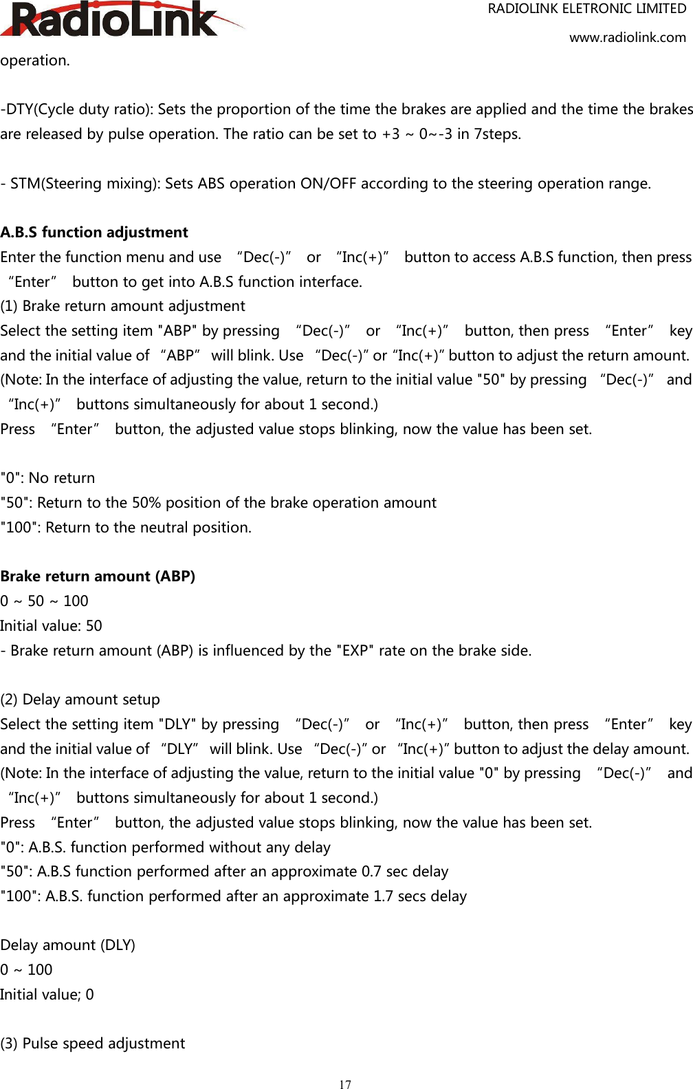 RADIOLINK ELETRONIC LIMITEDwww.radiolink.com17operation.-DTY(Cycle duty ratio): Sets the proportion of the time the brakes are applied and the time the brakesare released by pulse operation. The ratio can be set to +3 ~ 0~-3 in 7steps.- STM(Steering mixing): Sets ABS operation ON/OFF according to the steering operation range.A.B.S function adjustmentEnter the function menu and use “Dec(-)” or “Inc(+)” button to access A.B.S function, then press“Enter” button to get into A.B.S function interface.(1) Brake return amount adjustmentSelect the setting item &quot;ABP&quot; by pressing “Dec(-)” or “Inc(+)” button, then press “Enter” keyand the initial value of “ABP” will blink. Use “Dec(-)”or“Inc(+)”button to adjust the return amount.(Note: In the interface of adjusting the value, return to the initial value &quot;50&quot; by pressing “Dec(-)” and“Inc(+)” buttons simultaneously for about 1 second.)Press “Enter” button, the adjusted value stops blinking, now the value has been set.&quot;0&quot;: No return&quot;50&quot;: Return to the 50% position of the brake operation amount&quot;100&quot;: Return to the neutral position.Brake return amount (ABP)0 ~ 50 ~ 100Initial value: 50- Brake return amount (ABP) is influenced by the &quot;EXP&quot; rate on the brake side.(2) Delay amount setupSelect the setting item &quot;DLY&quot; by pressing “Dec(-)” or “Inc(+)” button, then press “Enter” keyand the initial value of “DLY” will blink. Use “Dec(-)”or “Inc(+)”button to adjust the delay amount.(Note: In the interface of adjusting the value, return to the initial value &quot;0&quot; by pressing “Dec(-)” and“Inc(+)” buttons simultaneously for about 1 second.)Press “Enter” button, the adjusted value stops blinking, now the value has been set.&quot;0&quot;: A.B.S. function performed without any delay&quot;50&quot;: A.B.S function performed after an approximate 0.7 sec delay&quot;100&quot;: A.B.S. function performed after an approximate 1.7 secs delayDelay amount (DLY)0 ~ 100Initial value; 0(3) Pulse speed adjustment