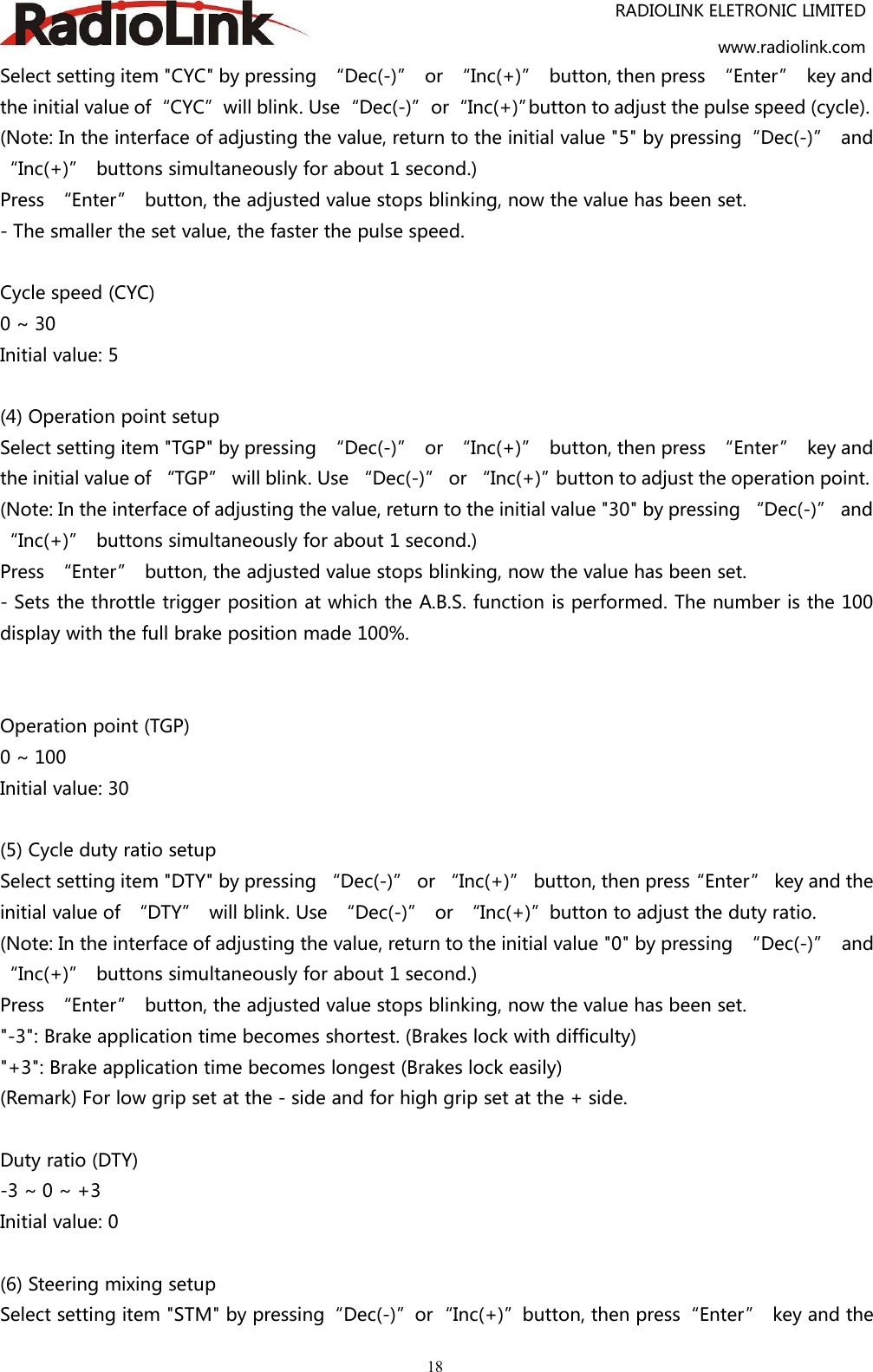 RADIOLINK ELETRONIC LIMITEDwww.radiolink.com18Select setting item &quot;CYC&quot; by pressing “Dec(-)” or “Inc(+)” button, then press “Enter” key andthe initial value of“CYC”will blink. Use“Dec(-)”or“Inc(+)”button to adjust the pulse speed (cycle).(Note: In the interface of adjusting the value, return to the initial value &quot;5&quot; by pressing“Dec(-)” and“Inc(+)” buttons simultaneously for about 1 second.)Press “Enter” button, the adjusted value stops blinking, now the value has been set.- The smaller the set value, the faster the pulse speed.Cycle speed (CYC)0 ~ 30Initial value: 5(4) Operation point setupSelect setting item &quot;TGP&quot; by pressing “Dec(-)” or “Inc(+)” button, then press “Enter” key andthe initial value of “TGP” will blink. Use “Dec(-)” or “Inc(+)”button to adjust the operation point.(Note: In the interface of adjusting the value, return to the initial value &quot;30&quot; by pressing “Dec(-)” and“Inc(+)” buttons simultaneously for about 1 second.)Press “Enter” button, the adjusted value stops blinking, now the value has been set.- Sets the throttle trigger position at which the A.B.S. function is performed. The number is the 100display with the full brake position made 100%.Operation point (TGP)0 ~ 100Initial value: 30(5) Cycle duty ratio setupSelect setting item &quot;DTY&quot; by pressing “Dec(-)” or “Inc(+)” button, then press“Enter” key and theinitial value of “DTY” will blink. Use “Dec(-)” or “Inc(+)”button to adjust the duty ratio.(Note: In the interface of adjusting the value, return to the initial value &quot;0&quot; by pressing “Dec(-)” and“Inc(+)” buttons simultaneously for about 1 second.)Press “Enter” button, the adjusted value stops blinking, now the value has been set.&quot;-3&quot;: Brake application time becomes shortest. (Brakes lock with difficulty)&quot;+3&quot;: Brake application time becomes longest (Brakes lock easily)(Remark) For low grip set at the - side and for high grip set at the + side.Duty ratio (DTY)-3 ~ 0 ~ +3Initial value: 0(6) Steering mixing setupSelect setting item &quot;STM&quot; by pressing“Dec(-)”or“Inc(+)”button, then press“Enter” key and the