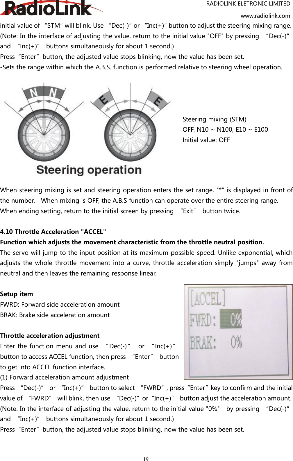 RADIOLINK ELETRONIC LIMITEDwww.radiolink.com19initial value of “STM”will blink. Use “Dec(-)”or “Inc(+)”button to adjust the steering mixing range.(Note: In the interface of adjusting the value, return to the initial value &quot;OFF&quot; by pressing “Dec(-)”and “Inc(+)” buttons simultaneously for about 1 second.)Press“Enter”button, the adjusted value stops blinking, now the value has been set.-Sets the range within which the A.B.S. function is performed relative to steering wheel operation.Steering mixing (STM)OFF, N10 ~ N100, E10 ~ E100Initial value: OFFWhen steering mixing is set and steering operation enters the set range, &quot;*&quot; is displayed in front ofthe number. When mixing is OFF, the A.B.S function can operate over the entire steering range.When ending setting, return to the initial screen by pressing “Exit” button twice.4.10 Throttle Acceleration &quot;ACCEL&quot;Function which adjusts the movement characteristic from the throttle neutral position.The servo will jump to the input position at its maximum possible speed. Unlike exponential, whichadjusts the whole throttle movement into a curve, throttle acceleration simply &quot;jumps&quot; away fromneutral and then leaves the remaining response linear.Setup itemFWRD: Forward side acceleration amountBRAK: Brake side acceleration amountThrottle acceleration adjustmentEnter the function menu and use “ Dec(-) ” or “ Inc(+) ”button to access ACCEL function, then press “Enter” buttonto get into ACCEL function interface.(1) Forward acceleration amount adjustmentPress “Dec(-)” or “Inc(+)” button to select “FWRD”, press“Enter”key to confirm and the initialvalue of “FWRD” will blink, then use “Dec(-)”or“Inc(+)” button adjust the acceleration amount.(Note: In the interface of adjusting the value, return to the initial value &quot;0%&quot; by pressing “Dec(-)”and “Inc(+)” buttons simultaneously for about 1 second.)Press“Enter”button, the adjusted value stops blinking, now the value has been set.