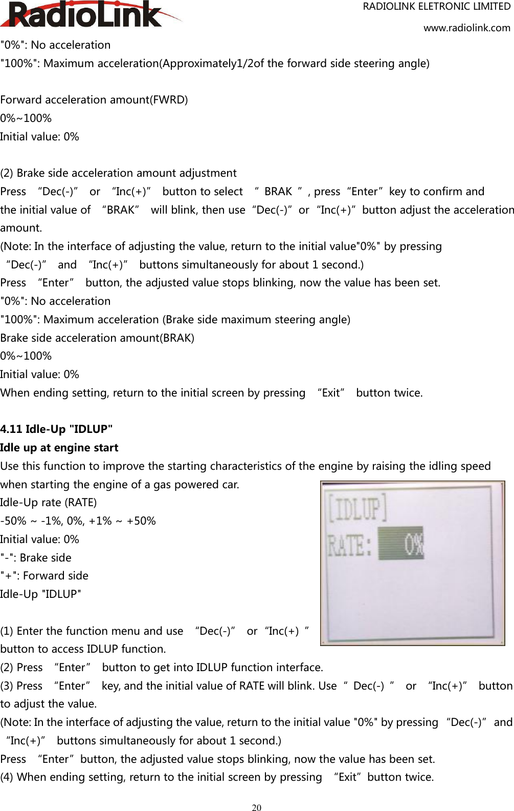RADIOLINK ELETRONIC LIMITEDwww.radiolink.com20&quot;0%&quot;: No acceleration&quot;100%&quot;: Maximum acceleration(Approximately1/2of the forward side steering angle)Forward acceleration amount(FWRD)0%~100%Initial value: 0%(2) Brake side acceleration amount adjustmentPress “Dec(-)” or “Inc(+)” button to select “ BRAK ”, press“Enter”key to confirm andthe initial value of “BRAK” will blink, then use“Dec(-)”or“Inc(+)”button adjust the accelerationamount.(Note: In the interface of adjusting the value, return to the initial value&quot;0%&quot; by pressing“Dec(-)” and “Inc(+)” buttons simultaneously for about 1 second.)Press “Enter” button, the adjusted value stops blinking, now the value has been set.&quot;0%&quot;: No acceleration&quot;100%&quot;: Maximum acceleration (Brake side maximum steering angle)Brake side acceleration amount(BRAK)0%~100%Initial value: 0%When ending setting, return to the initial screen by pressing “Exit” button twice.4.11 Idle-Up &quot;IDLUP&quot;Idle up at engine startUse this function to improve the starting characteristics of the engine by raising the idling speedwhen starting the engine of a gas powered car.Idle-Up rate (RATE)-50% ~ -1%, 0%, +1% ~ +50%Initial value: 0%&quot;-&quot;: Brake side&quot;+&quot;: Forward sideIdle-Up &quot;IDLUP&quot;(1) Enter the function menu and use “Dec(-)” or“Inc(+) ”button to access IDLUP function.(2) Press “Enter” button to get into IDLUP function interface.(3) Press “Enter” key, and the initial value of RATE will blink. Use“ Dec(-) ” or “Inc(+)” buttonto adjust the value.(Note: In the interface of adjusting the value, return to the initial value &quot;0%&quot; by pressing “Dec(-)”and“Inc(+)” buttons simultaneously for about 1 second.)Press “Enter”button, the adjusted value stops blinking, now the value has been set.(4) When ending setting, return to the initial screen by pressing “Exit”button twice.