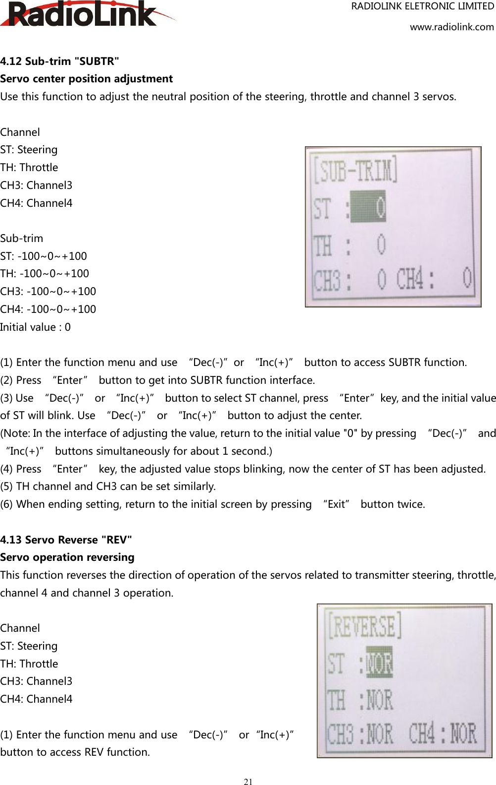 RADIOLINK ELETRONIC LIMITEDwww.radiolink.com214.12 Sub-trim &quot;SUBTR&quot;Servo center position adjustmentUse this function to adjust the neutral position of the steering, throttle and channel 3 servos.ChannelST: SteeringTH: ThrottleCH3: Channel3CH4: Channel4Sub-trimST: -100~0~+100TH: -100~0~+100CH3: -100~0~+100CH4: -100~0~+100Initial value : 0(1) Enter the function menu and use “Dec(-)”or “Inc(+)” button to access SUBTR function.(2) Press “Enter” button to get into SUBTR function interface.(3) Use “Dec(-)” or “Inc(+)” button to select ST channel, press “Enter”key, and the initial valueof ST will blink. Use “Dec(-)” or “Inc(+)” button to adjust the center.(Note: In the interface of adjusting the value, return to the initial value &quot;0&quot; by pressing “Dec(-)” and“Inc(+)” buttons simultaneously for about 1 second.)(4) Press “Enter” key, the adjusted value stops blinking, now the center of ST has been adjusted.(5) TH channel and CH3 can be set similarly.(6) When ending setting, return to the initial screen by pressing “Exit” button twice.4.13 Servo Reverse &quot;REV&quot;Servo operation reversingThis function reverses the direction of operation of the servos related to transmitter steering, throttle,channel 4 and channel 3 operation.ChannelST: SteeringTH: ThrottleCH3: Channel3CH4: Channel4(1) Enter the function menu and use “Dec(-)” or“Inc(+)”button to access REV function.