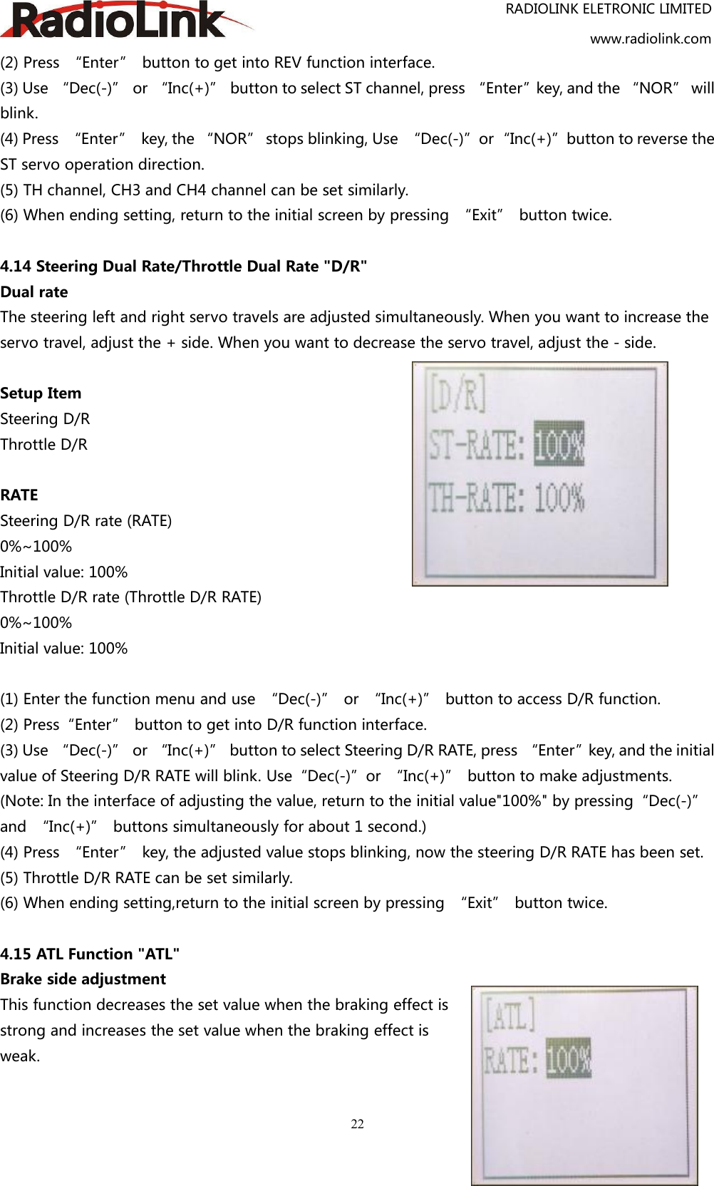 RADIOLINK ELETRONIC LIMITEDwww.radiolink.com22(2) Press “Enter” button to get into REV function interface.(3) Use “Dec(-)” or “Inc(+)” button to select ST channel, press “Enter”key, and the “NOR” willblink.(4) Press “Enter” key, the “NOR” stops blinking, Use “Dec(-)”or“Inc(+)”button to reverse theST servo operation direction.(5) TH channel, CH3 and CH4 channel can be set similarly.(6) When ending setting, return to the initial screen by pressing “Exit” button twice.4.14 Steering Dual Rate/Throttle Dual Rate &quot;D/R&quot;Dual rateThe steering left and right servo travels are adjusted simultaneously. When you want to increase theservo travel, adjust the + side. When you want to decrease the servo travel, adjust the - side.Setup ItemSteering D/RThrottle D/RRATESteering D/R rate (RATE)0%~100%Initial value: 100%Throttle D/R rate (Throttle D/R RATE)0%~100%Initial value: 100%(1) Enter the function menu and use “Dec(-)” or “Inc(+)” button to access D/R function.(2) Press“Enter” button to get into D/R function interface.(3) Use “Dec(-)” or “Inc(+)” button to select Steering D/R RATE, press “Enter”key, and the initialvalue of Steering D/R RATE will blink. Use“Dec(-)”or “Inc(+)” button to make adjustments.(Note: In the interface of adjusting the value, return to the initial value&quot;100%&quot; by pressing“Dec(-)”and “Inc(+)” buttons simultaneously for about 1 second.)(4) Press “Enter” key, the adjusted value stops blinking, now the steering D/R RATE has been set.(5) Throttle D/R RATE can be set similarly.(6) When ending setting,return to the initial screen by pressing “Exit” button twice.4.15 ATL Function &quot;ATL&quot;Brake side adjustmentThis function decreases the set value when the braking effect isstrong and increases the set value when the braking effect isweak.