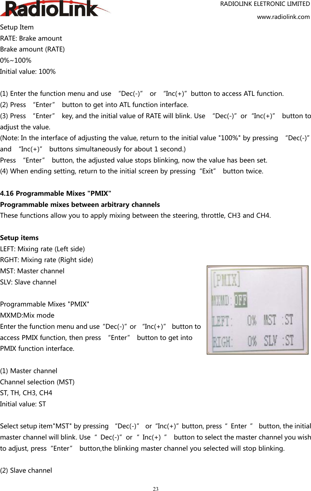 RADIOLINK ELETRONIC LIMITEDwww.radiolink.com23Setup ItemRATE: Brake amountBrake amount (RATE)0%~100%Initial value: 100%(1) Enter the function menu and use “Dec(-)” or “Inc(+)”button to access ATL function.(2) Press “Enter” button to get into ATL function interface.(3) Press “Enter” key, and the initial value of RATE will blink. Use “Dec(-)”or“Inc(+)” button toadjust the value.(Note: In the interface of adjusting the value, return to the initial value &quot;100%&quot; by pressing “Dec(-)”and “Inc(+)” buttons simultaneously for about 1 second.)Press “Enter” button, the adjusted value stops blinking, now the value has been set.(4) When ending setting, return to the initial screen by pressing“Exit” button twice.4.16 Programmable Mixes &quot;PMIX&quot;Programmable mixes between arbitrary channelsThese functions allow you to apply mixing between the steering, throttle, CH3 and CH4.Setup itemsLEFT: Mixing rate (Left side)RGHT: Mixing rate (Right side)MST: Master channelSLV: Slave channelProgrammable Mixes &quot;PMIX&quot;MXMD:Mix modeEnter the function menu and use“Dec(-)”or “Inc(+)” button toaccess PMIX function, then press “Enter” button to get intoPMIX function interface.(1) Master channelChannel selection (MST)ST, TH, CH3, CH4Initial value: STSelect setup item&quot;MST&quot; by pressing “Dec(-)” or“Inc(+)”button, press“ Enter ” button, the initialmaster channel will blink. Use“ Dec(-)”or“ Inc(+) ” button to select the master channel you wishto adjust, press“Enter” button,the blinking master channel you selected will stop blinking.(2) Slave channel
