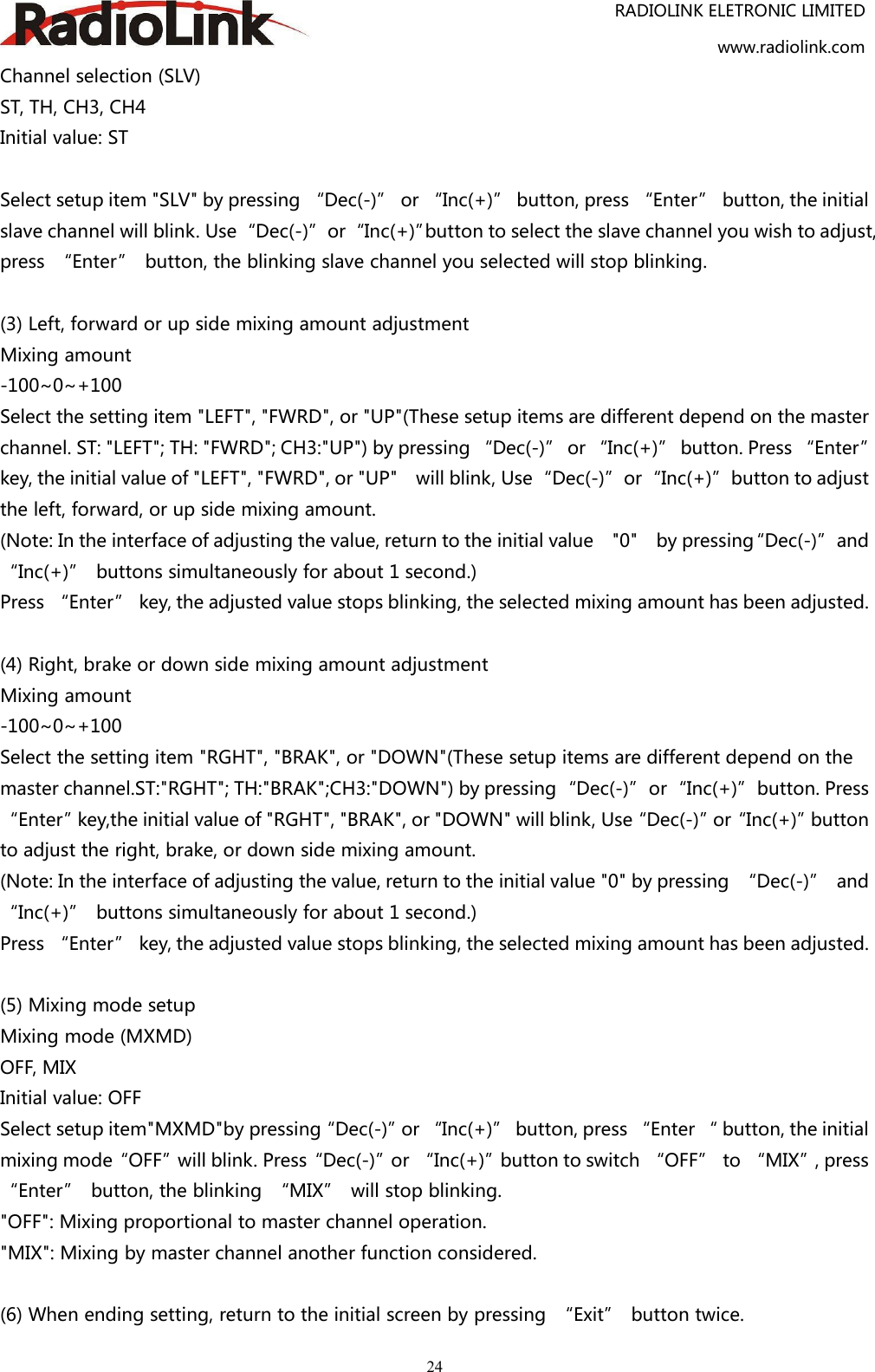 RADIOLINK ELETRONIC LIMITEDwww.radiolink.com24Channel selection (SLV)ST, TH, CH3, CH4Initial value: STSelect setup item &quot;SLV&quot; by pressing “Dec(-)” or “Inc(+)” button, press “Enter” button, the initialslave channel will blink. Use“Dec(-)”or“Inc(+)”button to select the slave channel you wish to adjust,press “Enter” button, the blinking slave channel you selected will stop blinking.(3) Left, forward or up side mixing amount adjustmentMixing amount-100~0~+100Select the setting item &quot;LEFT&quot;, &quot;FWRD&quot;, or &quot;UP&quot;(These setup items are different depend on the masterchannel. ST: &quot;LEFT&quot;; TH: &quot;FWRD&quot;; CH3:&quot;UP&quot;) by pressing “Dec(-)” or “Inc(+)” button. Press “Enter”key, the initial value of &quot;LEFT&quot;, &quot;FWRD&quot;, or &quot;UP&quot; will blink, Use“Dec(-)”or“Inc(+)”button to adjustthe left, forward, or up side mixing amount.(Note: In the interface of adjusting the value, return to the initial value &quot;0&quot; by pressing“Dec(-)”and“Inc(+)” buttons simultaneously for about 1 second.)Press “Enter” key, the adjusted value stops blinking, the selected mixing amount has been adjusted.(4) Right, brake or down side mixing amount adjustmentMixing amount-100~0~+100Select the setting item &quot;RGHT&quot;, &quot;BRAK&quot;, or &quot;DOWN&quot;(These setup items are different depend on themaster channel.ST:&quot;RGHT&quot;; TH:&quot;BRAK&quot;;CH3:&quot;DOWN&quot;) by pressing“Dec(-)”or“Inc(+)”button. Press“Enter”key,the initial value of &quot;RGHT&quot;, &quot;BRAK&quot;, or &quot;DOWN&quot; will blink, Use“Dec(-)”or“Inc(+)”buttonto adjust the right, brake, or down side mixing amount.(Note: In the interface of adjusting the value, return to the initial value &quot;0&quot; by pressing “Dec(-)” and“Inc(+)” buttons simultaneously for about 1 second.)Press “Enter” key, the adjusted value stops blinking, the selected mixing amount has been adjusted.(5) Mixing mode setupMixing mode (MXMD)OFF, MIXInitial value: OFFSelect setup item&quot;MXMD&quot;by pressing“Dec(-)”or “Inc(+)” button, press “Enter “ button, the initialmixing mode“OFF”will blink. Press“Dec(-)”or “Inc(+)”button to switch “OFF” to “MIX”, press“Enter” button, the blinking “MIX” will stop blinking.&quot;OFF&quot;: Mixing proportional to master channel operation.&quot;MIX&quot;: Mixing by master channel another function considered.(6) When ending setting, return to the initial screen by pressing “Exit” button twice.