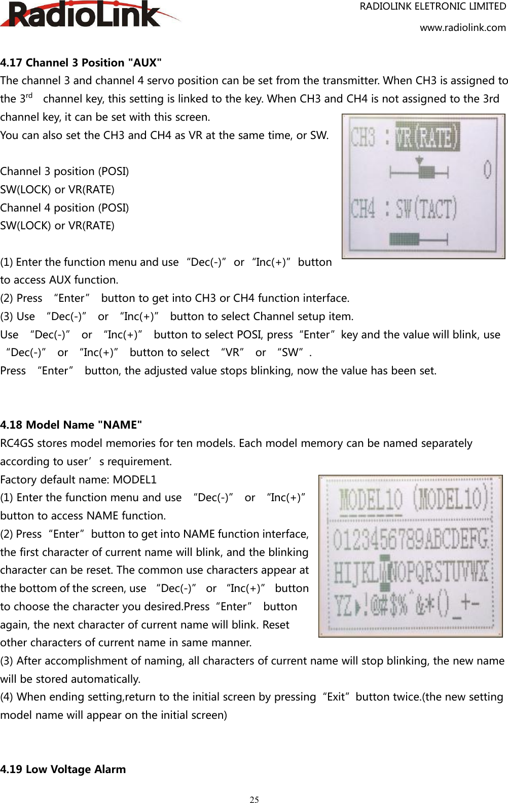 RADIOLINK ELETRONIC LIMITEDwww.radiolink.com254.17 Channel 3 Position &quot;AUX&quot;The channel 3 and channel 4 servo position can be set from the transmitter. When CH3 is assigned tothe 3rd channel key, this setting is linked to the key. When CH3 and CH4 is not assigned to the 3rdchannel key, it can be set with this screen.You can also set the CH3 and CH4 as VR at the same time, or SW.Channel 3 position (POSI)SW(LOCK) or VR(RATE)Channel 4 position (POSI)SW(LOCK) or VR(RATE)(1) Enter the function menu and use “Dec(-)” or “Inc(+)” buttonto access AUX function.(2) Press “Enter” button to get into CH3 or CH4 function interface.(3) Use “Dec(-)” or “Inc(+)” button to select Channel setup item.Use “Dec(-)” or “Inc(+)” button to select POSI, press“Enter”key and the value will blink, use“Dec(-)” or “Inc(+)” button to select “VR” or “SW”.Press “Enter” button, the adjusted value stops blinking, now the value has been set.4.18 Model Name &quot;NAME&quot;RC4GS stores model memories for ten models. Each model memory can be named separatelyaccording to user’s requirement.Factory default name: MODEL1(1) Enter the function menu and use “Dec(-)” or “Inc(+)”button to access NAME function.(2) Press“Enter”button to get into NAME function interface,the first character of current name will blink, and the blinkingcharacter can be reset. The common use characters appear atthe bottom of the screen, use “Dec(-)” or “Inc(+)” buttonto choose the character you desired.Press“Enter” buttonagain, the next character of current name will blink. Resetother characters of current name in same manner.(3) After accomplishment of naming, all characters of current name will stop blinking, the new namewill be stored automatically.(4) When ending setting,return to the initial screen by pressing“Exit”button twice.(the new settingmodel name will appear on the initial screen)4.19 Low Voltage Alarm