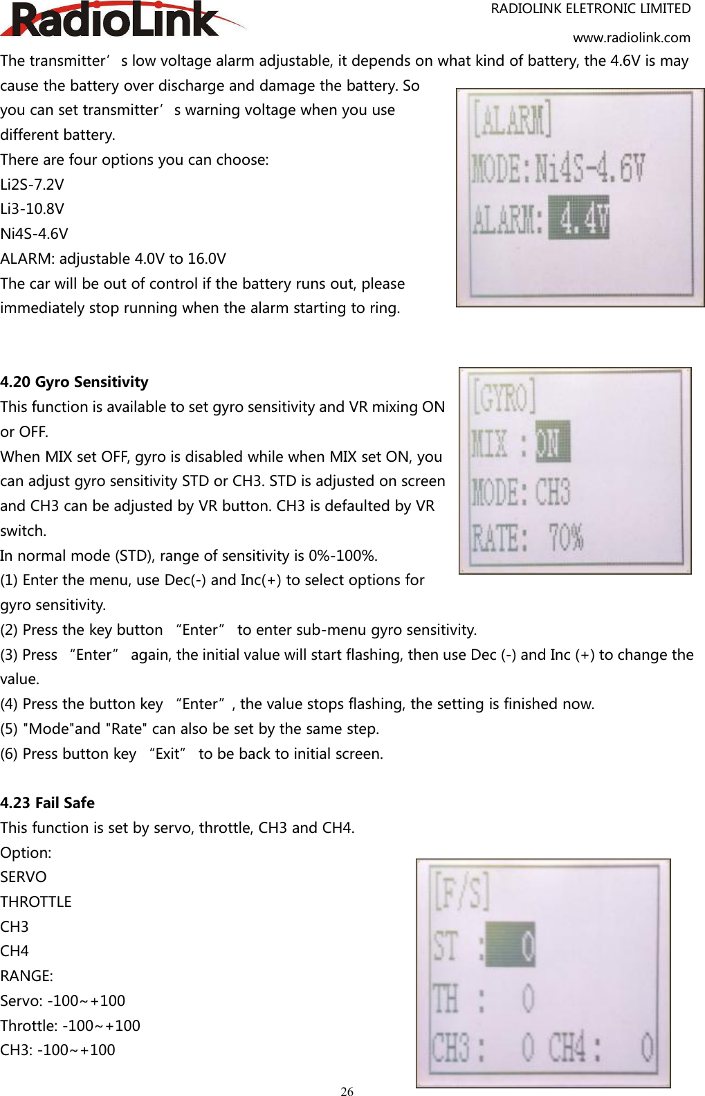 RADIOLINK ELETRONIC LIMITEDwww.radiolink.com26The transmitter’s low voltage alarm adjustable, it depends on what kind of battery, the 4.6V is maycause the battery over discharge and damage the battery. Soyou can set transmitter’s warning voltage when you usedifferent battery.There are four options you can choose:Li2S-7.2VLi3-10.8VNi4S-4.6VALARM: adjustable 4.0V to 16.0VThe car will be out of control if the battery runs out, pleaseimmediately stop running when the alarm starting to ring.4.20 Gyro SensitivityThis function is available to set gyro sensitivity and VR mixing ONor OFF.When MIX set OFF, gyro is disabled while when MIX set ON, youcan adjust gyro sensitivity STD or CH3. STD is adjusted on screenand CH3 can be adjusted by VR button. CH3 is defaulted by VRswitch.In normal mode (STD), range of sensitivity is 0%-100%.(1) Enter the menu, use Dec(-) and Inc(+) to select options forgyro sensitivity.(2) Press the key button “Enter” to enter sub-menu gyro sensitivity.(3) Press “Enter” again, the initial value will start flashing, then use Dec (-) and Inc (+) to change thevalue.(4) Press the button key “Enter”, the value stops flashing, the setting is finished now.(5) &quot;Mode&quot;and &quot;Rate&quot; can also be set by the same step.(6) Press button key “Exit” to be back to initial screen.4.23 Fail SafeThis function is set by servo, throttle, CH3 and CH4.Option:SERVOTHROTTLECH3CH4RANGE:Servo: -100~+100Throttle: -100~+100CH3: -100~+100