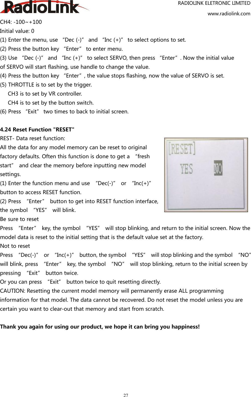 RADIOLINK ELETRONIC LIMITEDwww.radiolink.com27CH4: -100~+100Initial value: 0(1) Enter the menu, use “Dec (-)” and “Inc (+)” to select options to set.(2) Press the button key “Enter” to enter menu.(3) Use “Dec (-)” and “Inc (+)” to select SERVO, then press “Enter”. Now the initial valueof SERVO will start flashing, use handle to change the value.(4) Press the button key “Enter”, the value stops flashing, now the value of SERVO is set.(5) THROTTLE is to set by the trigger.CH3 is to set by VR controller.CH4 is to set by the button switch.(6) Press “Exit” two times to back to initial screen.4.24 Reset Function &quot;RESET&quot;REST- Data reset function:All the data for any model memory can be reset to originalfactory defaults. Often this function is done to get a “freshstart” and clear the memory before inputting new modelsettings.(1) Enter the function menu and use “Dec(-)” or “Inc(+)”button to access RESET function.(2) Press “Enter” button to get into RESET function interface,the symbol “YES” will blink.Be sure to resetPress “Enter” key, the symbol “YES” will stop blinking, and return to the initial screen. Now themodel data is reset to the initial setting that is the default value set at the factory.Not to resetPress “Dec(-)” or “Inc(+)” button, the symbol “YES” will stop blinking and the symbol “NO”will blink, press “Enter” key, the symbol “NO” will stop blinking, return to the initial screen bypressing “Exit” button twice.Or you can press “Exit” button twice to quit resetting directly.CAUTION: Resetting the current model memory will permanently erase ALL programminginformation for that model. The data cannot be recovered. Do not reset the model unless you arecertain you want to clear-out that memory and start from scratch.Thank you again for using our product, we hope it can bring you happiness!