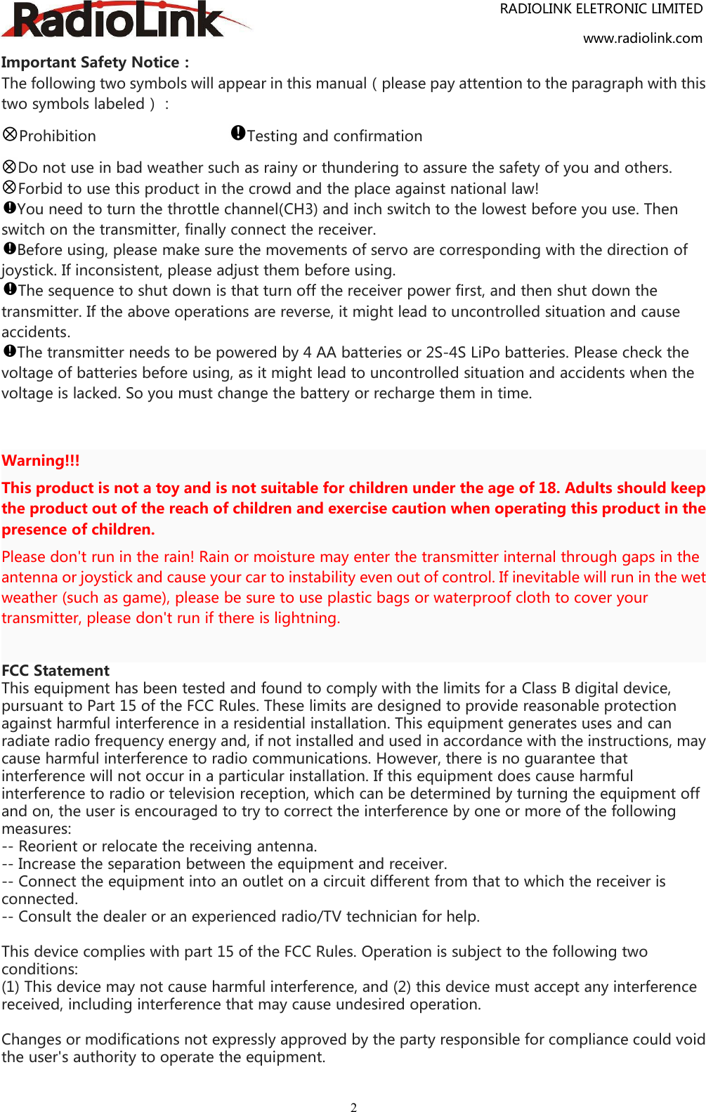 RADIOLINK ELETRONIC LIMITEDwww.radiolink.com2Important Safety Notice：The following two symbols will appear in this manual（please pay attention to the paragraph with thistwo symbols labeled）：Prohibition Testing and confirmationDo not use in bad weather such as rainy or thundering to assure the safety of you and others.Forbid to use this product in the crowd and the place against national law!You need to turn the throttle channel(CH3) and inch switch to the lowest before you use. Thenswitch on the transmitter, finally connect the receiver.Before using, please make sure the movements of servo are corresponding with the direction ofjoystick. If inconsistent, please adjust them before using.The sequence to shut down is that turn off the receiver power first, and then shut down thetransmitter. If the above operations are reverse, it might lead to uncontrolled situation and causeaccidents.The transmitter needs to be powered by 4 AA batteries or 2S-4S LiPo batteries. Please check thevoltage of batteries before using, as it might lead to uncontrolled situation and accidents when thevoltage is lacked. So you must change the battery or recharge them in time.Warning!!!This product is not a toy and is not suitable for children under the age of 18. Adults should keepthe product out of the reach of children and exercise caution when operating this product in thepresence of children.Please don&apos;t run in the rain! Rain or moisture may enter the transmitter internal through gaps in theantenna or joystick and cause your car to instability even out of control. If inevitable will run in the wetweather (such as game), please be sure to use plastic bags or waterproof cloth to cover yourtransmitter, please don&apos;t run if there is lightning.FCC StatementThis equipment has been tested and found to comply with the limits for a Class B digital device,pursuant to Part 15 of the FCC Rules. These limits are designed to provide reasonable protectionagainst harmful interference in a residential installation. This equipment generates uses and canradiate radio frequency energy and, if not installed and used in accordance with the instructions, maycause harmful interference to radio communications. However, there is no guarantee thatinterference will not occur in a particular installation. If this equipment does cause harmfulinterference to radio or television reception, which can be determined by turning the equipment offand on, the user is encouraged to try to correct the interference by one or more of the followingmeasures:-- Reorient or relocate the receiving antenna.-- Increase the separation between the equipment and receiver.-- Connect the equipment into an outlet on a circuit different from that to which the receiver isconnected.-- Consult the dealer or an experienced radio/TV technician for help.This device complies with part 15 of the FCC Rules. Operation is subject to the following twoconditions:(1) This device may not cause harmful interference, and (2) this device must accept any interferencereceived, including interference that may cause undesired operation.Changes or modifications not expressly approved by the party responsible for compliance could voidthe user&apos;s authority to operate the equipment.