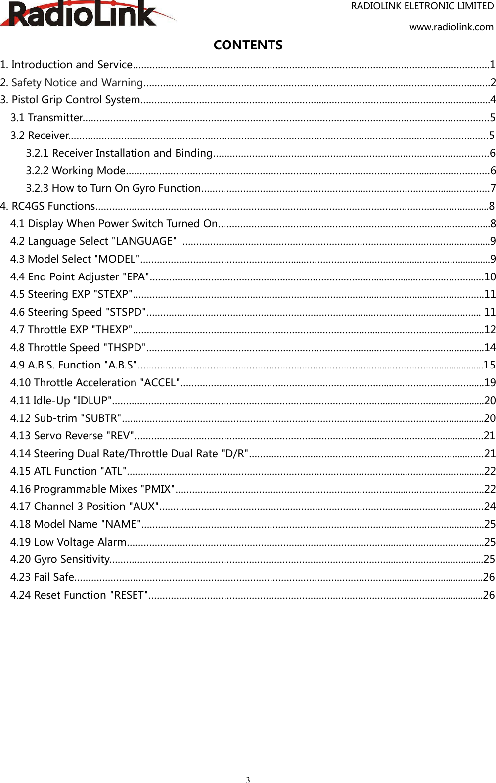 RADIOLINK ELETRONIC LIMITEDwww.radiolink.com3CONTENTS1. Introduction and Service……………………………………………………………………………………………….……………….12. Safety Notice and Warning……………………………………………………………………………………………..……….....….23. Pistol Grip Control System……………………………………………………….....…………………..……………..……….....…..43.1 Transmitter………………………………………………………………………………………………………………..………………53.2 Receiver……………………………………………………………………………………………………………..………………..……53.2.1 Receiver Installation and Binding………………………………………………………………………………………63.2.2 Working Mode…………………………………………………………………………………………….....…………………63.2.3 How to Turn On Gyro Function………………………………………………….…………….…………...……………74. RC4GS Functions…………………………………….………………………….…………………………….………….………..….…...84.1 Display When Power Switch Turned On…………………………………………………………………….……….……...84.2 Language Select &quot;LANGUAGE&quot; ………………....………………………………………….………….……………....…......94.3 Model Select &quot;MODEL&quot;……………………………………………….....……………….…....………........……….…..............94.4 End Point Adjuster &quot;EPA&quot;………………………………….…..…..……………………….…....……......……….………...…104.5 Steering EXP &quot;STEXP&quot;…………………………………….………..……………………….…....………….........…….………..114.6 Steering Speed &quot;STSPD&quot;…………………………………….….……………………….…....……………….….......…..…... 114.7 Throttle EXP &quot;THEXP&quot;……………………………………………………………………….…....…………….………..............124.8 Throttle Speed &quot;THSPD&quot;………………………………………………………………….…....…………….…………............144.9 A.B.S. Function &quot;A.B.S&quot;…………………………………………………..…………………….…....………….…....................154.10 Throttle Acceleration &quot;ACCEL&quot;…………………………………………………………….…....……………….……….....194.11 Idle-Up &quot;IDLUP&quot;………………………………………………………………………………….…....….………........…...........204.12 Sub-trim &quot;SUBTR&quot;………………………………………………………………………….…....………….……..…….............204.13 Servo Reverse &quot;REV&quot;……………………………………………………………………….…....……….…………............….214.14 Steering Dual Rate/Throttle Dual Rate &quot;D/R&quot;…………………………………………….…………………......……214.15 ATL Function &quot;ATL&quot;………………………………………………………………………………….…....…….…...……..........224.16 Programmable Mixes &quot;PMIX&quot;………………………………………………………………….…....….……………...…....224.17 Channel 3 Position &quot;AUX&quot;………………………………………..……………………………….….....……………........…244.18 Model Name &quot;NAME&quot;………………………………………………………………………….…....……….…….….............254.19 Low Voltage Alarm……………………………………………………..……………………….…....……….….………..........254.20 Gyro Sensitivity…………………………………………………………………………………….…....……….……...…..........254.23 Fail Safe………………………………………………………………………………….…………….…............…...…................264.24 Reset Function &quot;RESET&quot;………………………………………………………………………………….……...…................26
