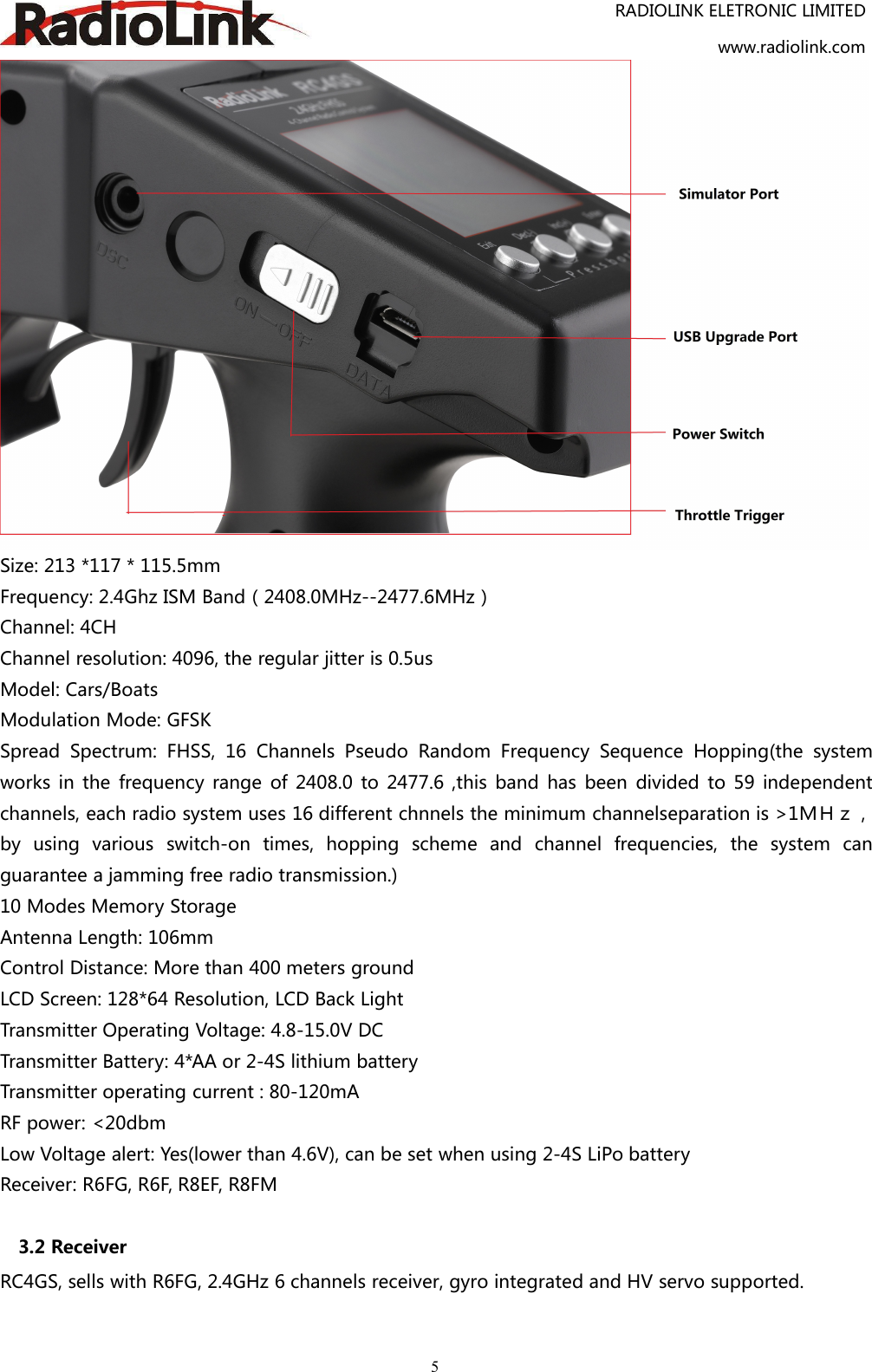 RADIOLINK ELETRONIC LIMITEDwww.radiolink.com5Size: 213 *117 * 115.5mmFrequency: 2.4Ghz ISM Band（2408.0MHz--2477.6MHz）Channel: 4CHChannel resolution: 4096, the regular jitter is 0.5usModel: Cars/BoatsModulation Mode: GFSKSpread Spectrum: FHSS, 16 Channels Pseudo Random Frequency Sequence Hopping(the systemworks in the frequency range of 2408.0 to 2477.6 ,this band has been divided to 59 independentchannels, each radio system uses 16 different chnnels the minimum channelseparation is &gt;1ＭＨｚ，by using various switch-on times, hopping scheme and channel frequencies, the system canguarantee a jamming free radio transmission.)10 Modes Memory StorageAntenna Length: 106mmControl Distance: More than 400 meters groundLCD Screen: 128*64 Resolution, LCD Back LightTransmitter Operating Voltage: 4.8-15.0V DCTransmitter Battery: 4*AA or 2-4S lithium batteryTransmitter operating current : 80-120mARF power: &lt;20dbmLow Voltage alert: Yes(lower than 4.6V), can be set when using 2-4S LiPo batteryReceiver: R6FG, R6F, R8EF, R8FM3.2 ReceiverRC4GS, sells with R6FG, 2.4GHz 6 channels receiver, gyro integrated and HV servo supported.