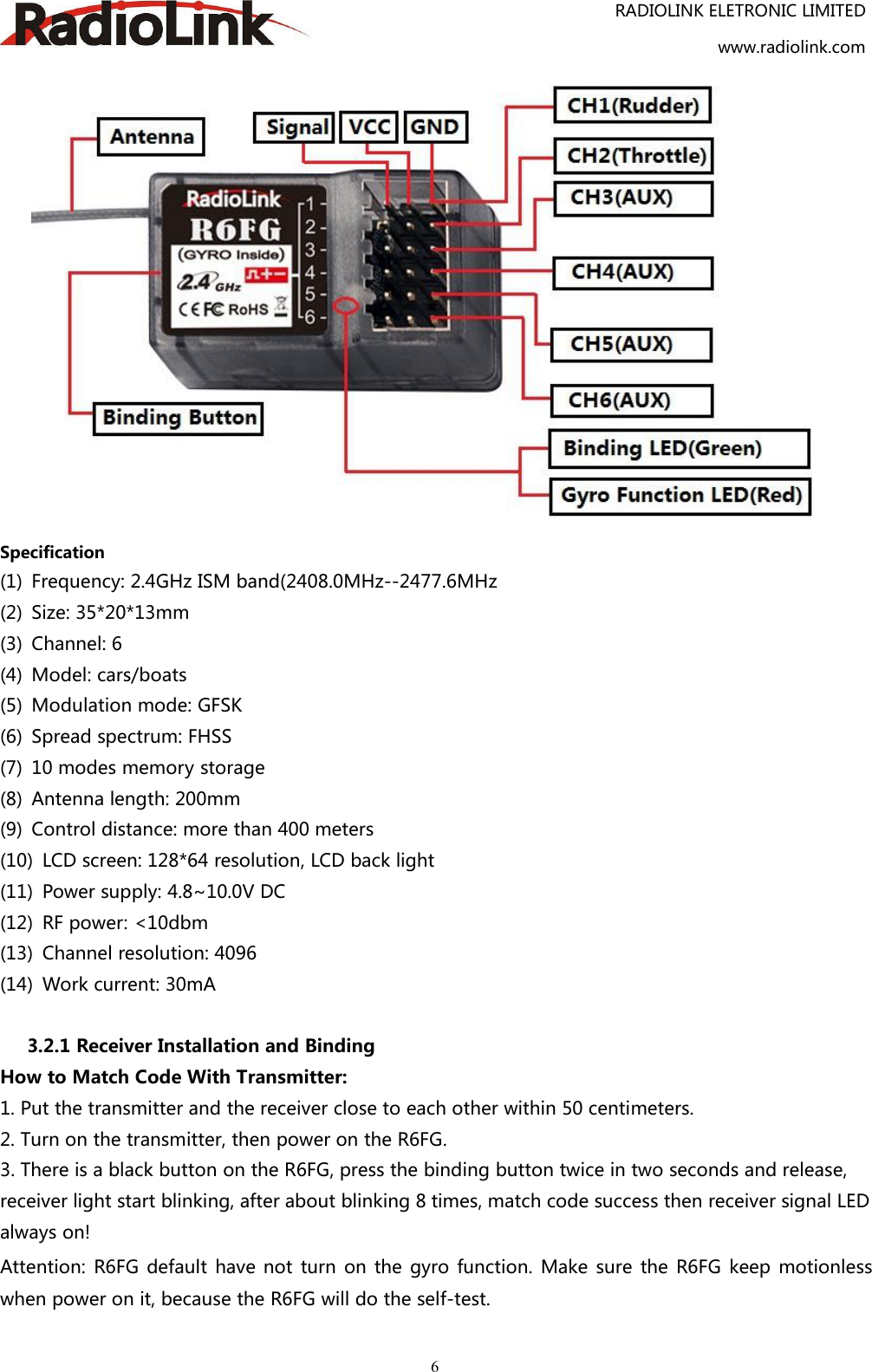 RADIOLINK ELETRONIC LIMITEDwww.radiolink.com6Specification(1) Frequency: 2.4GHz ISM band(2408.0MHz--2477.6MHz(2) Size: 35*20*13mm(3) Channel: 6(4) Model: cars/boats(5) Modulation mode: GFSK(6) Spread spectrum: FHSS(7) 10 modes memory storage(8) Antenna length: 200mm(9) Control distance: more than 400 meters(10) LCD screen: 128*64 resolution, LCD back light(11) Power supply: 4.8~10.0V DC(12) RF power: &lt;10dbm(13) Channel resolution: 4096(14) Work current: 30mA3.2.1 Receiver Installation and BindingHow to Match Code With Transmitter:1. Put the transmitter and the receiver close to each other within 50 centimeters.2. Turn on the transmitter, then power on the R6FG.3. There is a black button on the R6FG, press the binding button twice in two seconds and release,receiver light start blinking, after about blinking 8 times, match code success then receiver signal LEDalways on!Attention: R6FG default have not turn on the gyro function. Make sure the R6FG keep motionlesswhen power on it, because the R6FG will do the self-test.