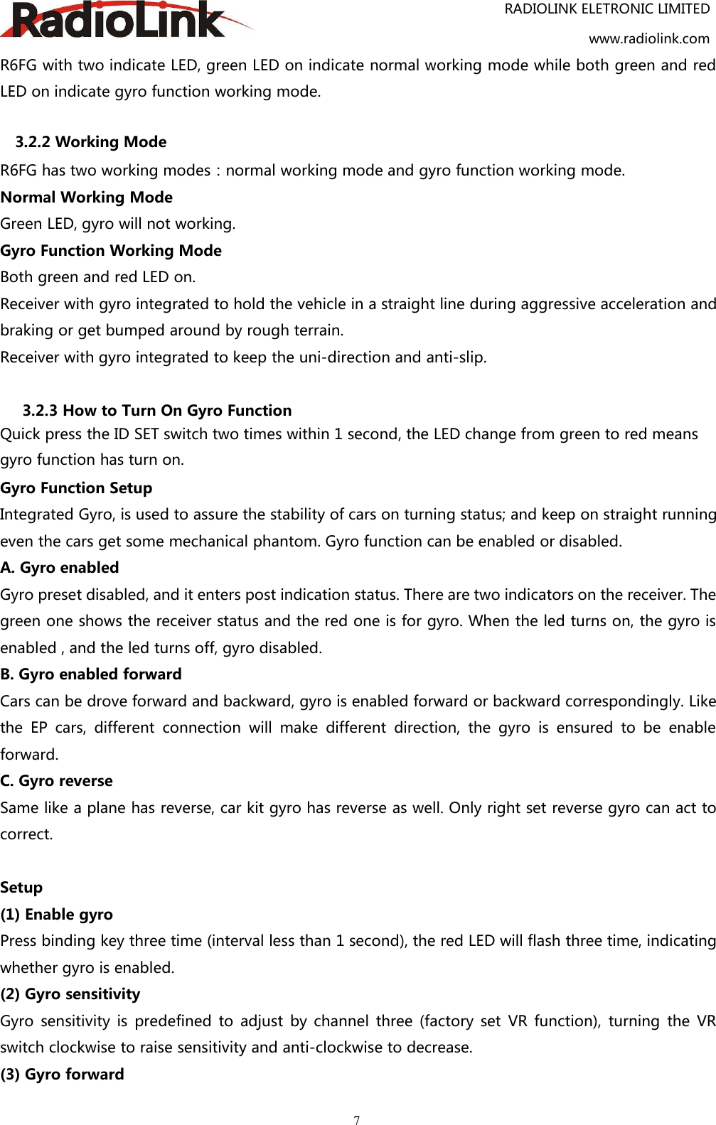 RADIOLINK ELETRONIC LIMITEDwww.radiolink.com7R6FG with two indicate LED, green LED on indicate normal working mode while both green and redLED on indicate gyro function working mode.3.2.2 Working ModeR6FG has two working modes：normal working mode and gyro function working mode.Normal Working ModeGreen LED, gyro will not working.Gyro Function Working ModeBoth green and red LED on.Receiver with gyro integrated to hold the vehicle in a straight line during aggressive acceleration andbraking or get bumped around by rough terrain.Receiver with gyro integrated to keep the uni-direction and anti-slip.3.2.3 How to Turn On Gyro FunctionQuick press the ID SET switch two times within 1 second, the LED change from green to red meansgyro function has turn on.Gyro Function SetupIntegrated Gyro, is used to assure the stability of cars on turning status; and keep on straight runningeven the cars get some mechanical phantom. Gyro function can be enabled or disabled.A. Gyro enabledGyro preset disabled, and it enters post indication status. There are two indicators on the receiver. Thegreen one shows the receiver status and the red one is for gyro. When the led turns on, the gyro isenabled , and the led turns off, gyro disabled.B. Gyro enabled forwardCars can be drove forward and backward, gyro is enabled forward or backward correspondingly. Likethe EP cars, different connection will make different direction, the gyro is ensured to be enableforward.C. Gyro reverseSame like a plane has reverse, car kit gyro has reverse as well. Only right set reverse gyro can act tocorrect.Setup(1) Enable gyroPress binding key three time (interval less than 1 second), the red LED will flash three time, indicatingwhether gyro is enabled.(2) Gyro sensitivityGyro sensitivity is predefined to adjust by channel three (factory set VR function), turning the VRswitch clockwise to raise sensitivity and anti-clockwise to decrease.(3) Gyro forward