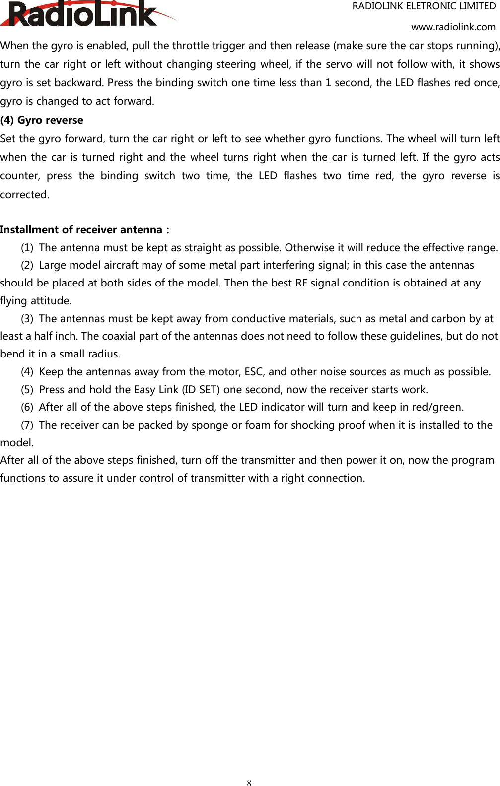 RADIOLINK ELETRONIC LIMITEDwww.radiolink.com8When the gyro is enabled, pull the throttle trigger and then release (make sure the car stops running),turn the car right or left without changing steering wheel, if the servo will not follow with, it showsgyro is set backward. Press the binding switch one time less than 1 second, the LED flashes red once,gyro is changed to act forward.(4) Gyro reverseSet the gyro forward, turn the car right or left to see whether gyro functions. The wheel will turn leftwhen the car is turned right and the wheel turns right when the car is turned left. If the gyro actscounter, press the binding switch two time, the LED flashes two time red, the gyro reverse iscorrected.Installment of receiver antenna：(1) The antenna must be kept as straight as possible. Otherwise it will reduce the effective range.(2) Large model aircraft may of some metal part interfering signal; in this case the antennasshould be placed at both sides of the model. Then the best RF signal condition is obtained at anyflying attitude.(3) The antennas must be kept away from conductive materials, such as metal and carbon by atleast a half inch. The coaxial part of the antennas does not need to follow these guidelines, but do notbend it in a small radius.(4) Keep the antennas away from the motor, ESC, and other noise sources as much as possible.(5) Press and hold the Easy Link (ID SET) one second, now the receiver starts work.(6) After all of the above steps finished, the LED indicator will turn and keep in red/green.(7) The receiver can be packed by sponge or foam for shocking proof when it is installed to themodel.After all of the above steps finished, turn off the transmitter and then power it on, now the programfunctions to assure it under control of transmitter with a right connection.