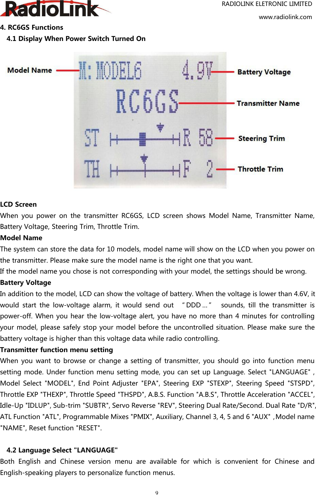 RADIOLINK ELETRONIC LIMITEDwww.radiolink.com94. RC6GS Functions4.1 Display When Power Switch Turned OnLCD ScreenWhen you power on the transmitter RC6GS, LCD screen shows Model Name, Transmitter Name,Battery Voltage, Steering Trim, Throttle Trim.Model NameThe system can store the data for 10 models, model name will show on the LCD when you power onthe transmitter. Please make sure the model name is the right one that you want.If the model name you chose is not corresponding with your model, the settings should be wrong.Battery VoltageIn addition to the model, LCD can show the voltage of battery. When the voltage is lower than 4.6V, itwould start the low-voltage alarm, it would send out “ DDD … ” sounds, till the transmitter ispower-off. When you hear the low-voltage alert, you have no more than 4 minutes for controllingyour model, please safely stop your model before the uncontrolled situation. Please make sure thebattery voltage is higher than this voltage data while radio controlling.Transmitter function menu settingWhen you want to browse or change a setting of transmitter, you should go into function menusetting mode. Under function menu setting mode, you can set up Language. Select &quot;LANGUAGE&quot; ,Model Select &quot;MODEL&quot;, End Point Adjuster &quot;EPA&quot;, Steering EXP &quot;STEXP&quot;, Steering Speed &quot;STSPD&quot;,Throttle EXP &quot;THEXP&quot;, Throttle Speed &quot;THSPD&quot;, A.B.S. Function &quot;A.B.S&quot;, Throttle Acceleration &quot;ACCEL&quot;,Idle-Up &quot;IDLUP&quot;, Sub-trim &quot;SUBTR&quot;, Servo Reverse &quot;REV&quot;, Steering Dual Rate/Second. Dual Rate &quot;D/R&quot;,ATL Function &quot;ATL&quot;, Programmable Mixes &quot;PMIX&quot;, Auxiliary, Channel 3, 4, 5 and 6 &quot;AUX&quot;，Model name&quot;NAME&quot;, Reset function &quot;RESET&quot;.4.2 Language Select &quot;LANGUAGE&quot;Both English and Chinese version menu are available for which is convenient for Chinese andEnglish-speaking players to personalize function menus.