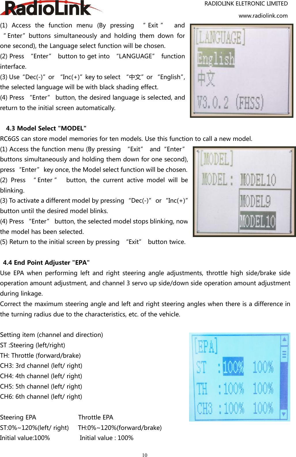 RADIOLINK ELETRONIC LIMITEDwww.radiolink.com10(1) Access the function menu (By pressing “ Exit ” and“ Enter”buttons simultaneously and holding them down forone second), the Language select function will be chosen.(2) Press “Enter” button to get into “LANGUAGE” functioninterface.(3) Use“Dec(-)”or “Inc(+)”key to select “中文”or “English”,the selected language will be with black shading effect.(4) Press “Enter” button, the desired language is selected, andreturn to the initial screen automatically.4.3 Model Select &quot;MODEL&quot;RC6GS can store model memories for ten models. Use this function to call a new model.(1) Access the function menu (By pressing “Exit” and“Enter”buttons simultaneously and holding them down for one second),press“Enter”key once, the Model select function will be chosen.(2) Press “ Enter ” button, the current active model will beblinking.(3) To activate a different model by pressing “Dec(-)” or “Inc(+)”button until the desired model blinks.(4) Press “Enter” button, the selected model stops blinking, nowthe model has been selected.(5) Return to the initial screen by pressing “Exit” button twice.4.4 End Point Adjuster &quot;EPA&quot;Use EPA when performing left and right steering angle adjustments, throttle high side/brake sideoperation amount adjustment, and channel 3 servo up side/down side operation amount adjustmentduring linkage.Correct the maximum steering angle and left and right steering angles when there is a difference inthe turning radius due to the characteristics, etc. of the vehicle.Setting item (channel and direction)ST :Steering (left/right)TH: Throttle (forward/brake)CH3: 3rd channel (left/ right)CH4: 4th channel (left/ right)CH5: 5th channel (left/ right)CH6: 6th channel (left/ right)Steering EPA Throttle EPAST:0%~120%(left/ right) TH:0%~120%(forward/brake)Initial value:100% Initial value : 100%