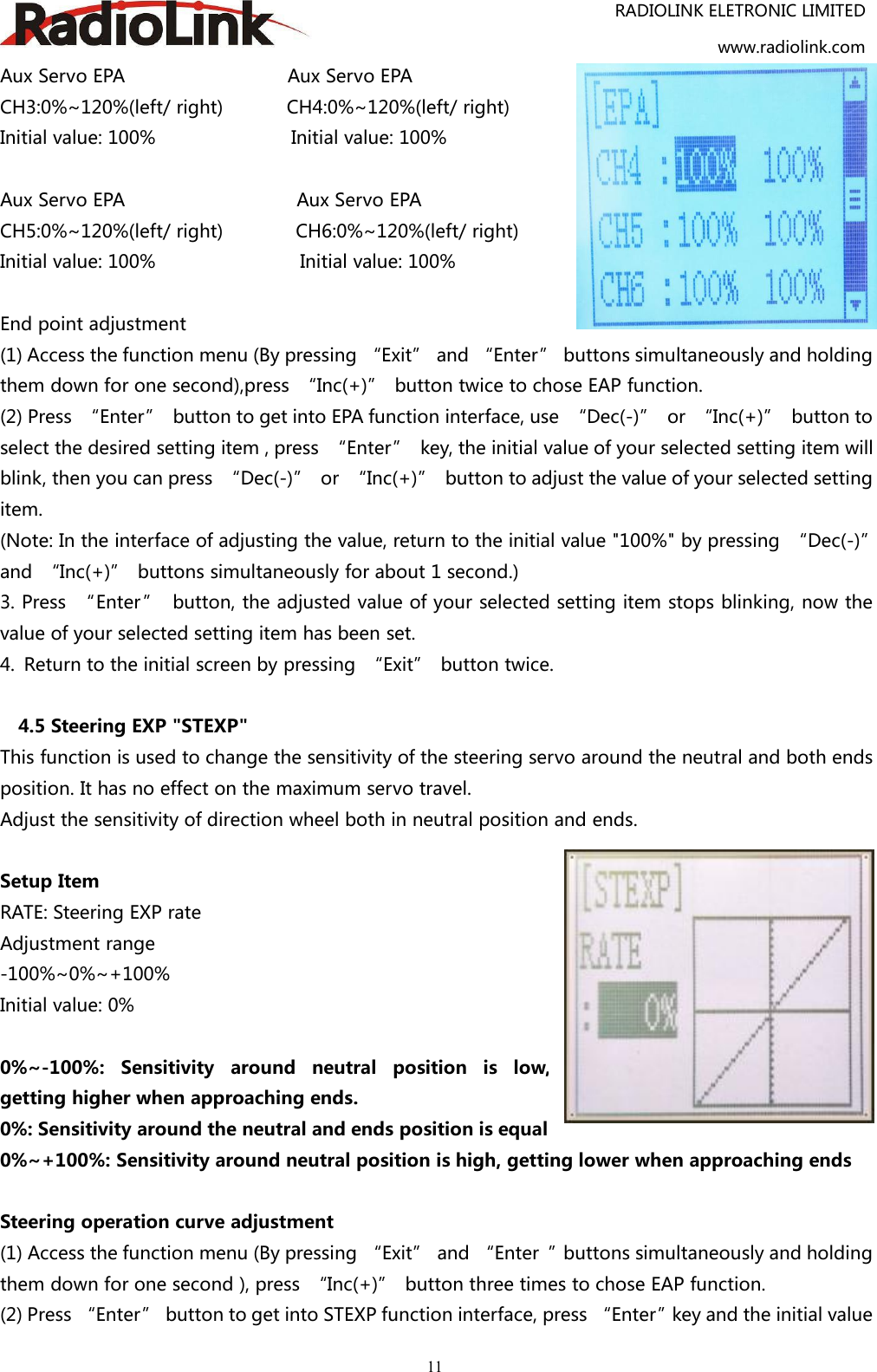 RADIOLINK ELETRONIC LIMITEDwww.radiolink.com11Aux Servo EPA Aux Servo EPACH3:0%~120%(left/ right) CH4:0%~120%(left/ right)Initial value: 100% Initial value: 100%Aux Servo EPA Aux Servo EPACH5:0%~120%(left/ right) CH6:0%~120%(left/ right)Initial value: 100% Initial value: 100%End point adjustment(1) Access the function menu (By pressing “Exit” and “Enter” buttons simultaneously and holdingthem down for one second),press “Inc(+)” button twice to chose EAP function.(2) Press “Enter” button to get into EPA function interface, use “Dec(-)” or “Inc(+)” button toselect the desired setting item , press “Enter” key, the initial value of your selected setting item willblink, then you can press “Dec(-)” or “Inc(+)” button to adjust the value of your selected settingitem.(Note: In the interface of adjusting the value, return to the initial value &quot;100%&quot; by pressing “Dec(-)”and “Inc(+)” buttons simultaneously for about 1 second.)3. Press “Enter” button, the adjusted value of your selected setting item stops blinking, now thevalue of your selected setting item has been set.4. Return to the initial screen by pressing “Exit” button twice.4.5 Steering EXP &quot;STEXP&quot;This function is used to change the sensitivity of the steering servo around the neutral and both endsposition. It has no effect on the maximum servo travel.Adjust the sensitivity of direction wheel both in neutral position and ends.Setup ItemRATE: Steering EXP rateAdjustment range-100%~0%~+100%Initial value: 0%0%~-100%: Sensitivity around neutral position is low,getting higher when approaching ends.0%: Sensitivity around the neutral and ends position is equal0%~+100%: Sensitivity around neutral position is high, getting lower when approaching endsSteering operation curve adjustment(1) Access the function menu (By pressing “Exit” and “Enter ”buttons simultaneously and holdingthem down for one second ), press “Inc(+)” button three times to chose EAP function.(2) Press “Enter” button to get into STEXP function interface, press “Enter”key and the initial value