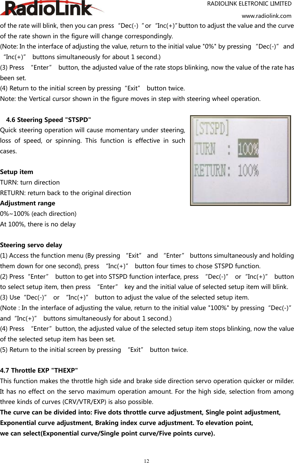 RADIOLINK ELETRONIC LIMITEDwww.radiolink.com12of the rate will blink, then you can press“Dec(-) ”or“Inc(+)”button to adjust the value and the curveof the rate shown in the figure will change correspondingly.(Note: In the interface of adjusting the value, return to the initial value &quot;0%&quot; by pressing “Dec(-)” and“Inc(+)” buttons simultaneously for about 1 second.)(3) Press “Enter” button, the adjusted value of the rate stops blinking, now the value of the rate hasbeen set.(4) Return to the initial screen by pressing“Exit” button twice.Note: the Vertical cursor shown in the figure moves in step with steering wheel operation.4.6 Steering Speed &quot;STSPD&quot;Quick steering operation will cause momentary under steering,loss of speed, or spinning. This function is effective in suchcases.Setup itemTURN: turn directionRETURN: return back to the original directionAdjustment range0%~100% (each direction)At 100%, there is no delaySteering servo delay(1) Access the function menu (By pressing “Exit” and “Enter” buttons simultaneously and holdingthem down for one second), press “Inc(+)” button four times to chose STSPD function.(2) Press“Enter” button to get into STSPD function interface, press “Dec(-)” or“Inc(+)” buttonto select setup item, then press “Enter” key and the initial value of selected setup item will blink.(3) Use“Dec(-)” or “Inc(+)” button to adjust the value of the selected setup item.(Note : In the interface of adjusting the value, return to the initial value &quot;100%&quot; by pressing“Dec(-)”and“Inc(+)” buttons simultaneously for about 1 second.)(4) Press “Enter”button, the adjusted value of the selected setup item stops blinking, now the valueof the selected setup item has been set.(5) Return to the initial screen by pressing “Exit” button twice.4.7 Throttle EXP &quot;THEXP&quot;This function makes the throttle high side and brake side direction servo operation quicker or milder.It has no effect on the servo maximum operation amount. For the high side, selection from amongthree kinds of curves (CRV/VTR/EXP) is also possible.The curve can be divided into: Five dots throttle curve adjustment, Single point adjustment,Exponential curve adjustment, Braking index curve adjustment. To elevation point,we can select(Exponential curve/Single point curve/Five points curve).