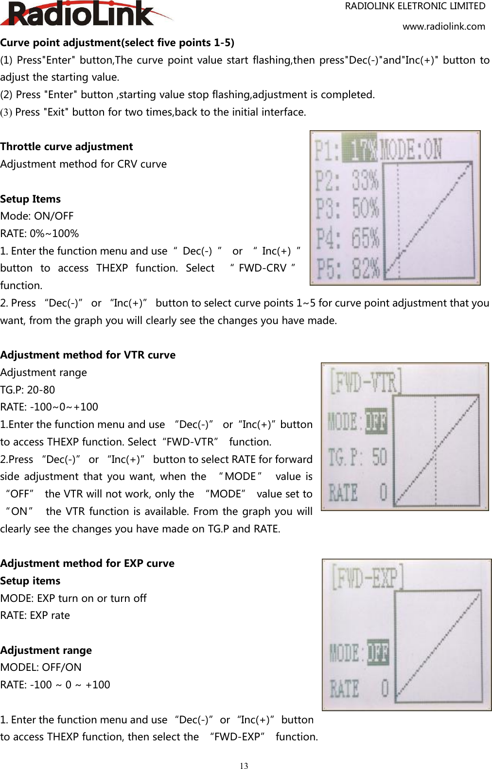 RADIOLINK ELETRONIC LIMITEDwww.radiolink.com13Curve point adjustment(select five points 1-5)(1) Press&quot;Enter&quot; button,The curve point value start flashing,then press&quot;Dec(-)&quot;and&quot;Inc(+)&quot; button toadjust the starting value.(2) Press &quot;Enter&quot; button ,starting value stop flashing,adjustment is completed.(3) Press &quot;Exit&quot; button for two times,back to the initial interface.Throttle curve adjustmentAdjustment method for CRV curveSetup ItemsMode: ON/OFFRATE: 0%~100%1. Enter the function menu and use“ Dec(-) ” or “ Inc(+) ”button to access THEXP function. Select “ FWD-CRV ”function.2. Press “Dec(-)” or “Inc(+)” button to select curve points 1~5 for curve point adjustment that youwant, from the graph you will clearly see the changes you have made.Adjustment method for VTR curveAdjustment rangeTG.P: 20-80RATE: -100~0~+1001.Enter the function menu and use “Dec(-)” or“Inc(+)”buttonto access THEXP function. Select“FWD-VTR” function.2.Press “Dec(-)” or “Inc(+)” button to select RATE for forwardside adjustment that you want, when the “ MODE ” value is“OFF” the VTR will not work, only the “MODE” value set to“ON” the VTR function is available. From the graph you willclearly see the changes you have made on TG.P and RATE.Adjustment method for EXP curveSetup itemsMODE: EXP turn on or turn offRATE: EXP rateAdjustment rangeMODEL: OFF/ONRATE: -100 ~ 0 ~ +1001. Enter the function menu and use “Dec(-)”or“Inc(+)”buttonto access THEXP function, then select the “FWD-EXP” function.